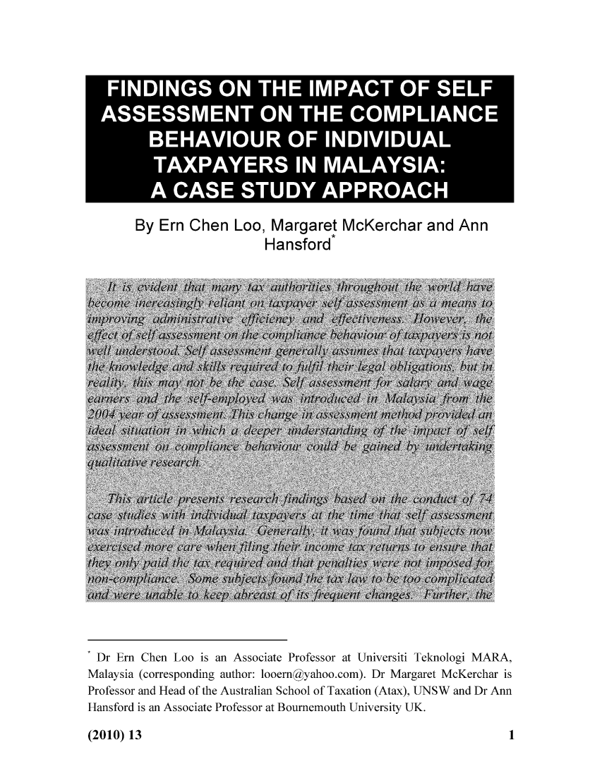 handle is hein.journals/jouaustx13 and id is 1 raw text is: FINDINGS ON THE IMPACT OF SELF
ASSESSMENT ON THE COMPLIANCE
BEHAVIOUR OF INDIVIDUAL
TAXPAYERS IN MALAYSIA:
A CASE STUDY APPROACH
By Ern Chen Loo, Margaret McKerchar and Ann
Hansford

Dr Ern Chen Loo is an Associate Professor at Universiti Teknologi MARA,
Malaysia (corresponding author: looernyahoo.com). Dr Margaret McKerchar is
Professor and Head of the Australian School of Taxation (Atax), UNSW and Dr Ann
Hansford is an Associate Professor at Bournemouth University UK.

(2010) 13

1


