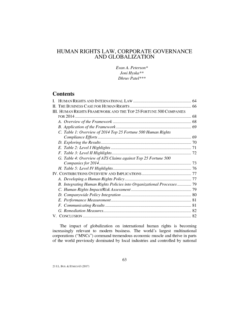 handle is hein.journals/jourlbun23 and id is 74 raw text is: 










  HUMAN RIGHTS LAW, CORPORATE GOVERNANCE
                    AND GLOBALIZATION

                              Evan A. Peterson*
                                 Joni Hyska **
                                 Dhruv Patel***


Contents
I. HUMAN RIGHTS AND INTERNATIONAL LAW ...................................................... 64
II. THE BUSINESS CASE FOR HUMAN RIGHTS ...................................................... 66
III. HUMAN RIGHTS FRAMEWORK AND THE TOP 25 FORTUNE 500 COMPANIES
   FO R   20 14  ..........................................................................................................  68
   A. Overview of the Framework .................................................................... 68
   B. Application of the Framework .................................................................. 69
   C. Table 1: Overview of 2014 Top 25 Fortune 500 Human Rights
      Compliance    Efforts  ...................................................................................  69
   D . Exploring  the  Results ...............................................................................  70
   E. Table 2: Level I H ighlights ......................................................................  71
   F. Table 3: Level I  H ighlights ....................................................................... 72
   G. Table 4: Overview ofATS Claims against Top 25 Fortune 500
      Companies for    2014  ..................................................................................  73
   H . Table  5: Level IV  H ighlights .....................................................................  76
IV. CONTRIBUTIONS OVERVIEW AND IMPLICATIONS .......................................... 77
   A. Developing a Human Rights Policy .......................................................... 77
   B. Integrating Human Rights Policies into Organizational Processes ...... 79
   C. Human Rights Impact/Risk Assessment ................................................... 79
   D. Companywide Policy Integration ............................................................. 80
   E. Performance M    easurement .......................................................................  81
   F. Com m unicating  Results  ............................................................................. 81
   G. Rem ediation  M easures .............................................................................  82
V . C O N CLU SION   ..................................................................................................... 82

    The impact of globalization on international human rights is becoming
increasingly relevant to modem business. The world's largest multinational
corporations (MNCs) command tremendous economic muscle and thrive in parts
of the world previously dominated by local industries and controlled by national



                                  63
23 J.L. Bus. & ETHICS 63 (2017)


