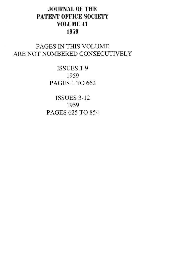 handle is hein.journals/jpatos41 and id is 1 raw text is: JOURNAL OF THE
PATENT OFFICE SOCIETY
VOLUME 41
1959
PAGES IN THIS VOLUME
ARE NOT NUMBERED CONSECUTIVELY
ISSUES 1-9
1959
PAGES 1 TO 662
ISSUES 3-12
1959
PAGES 625 TO 854


