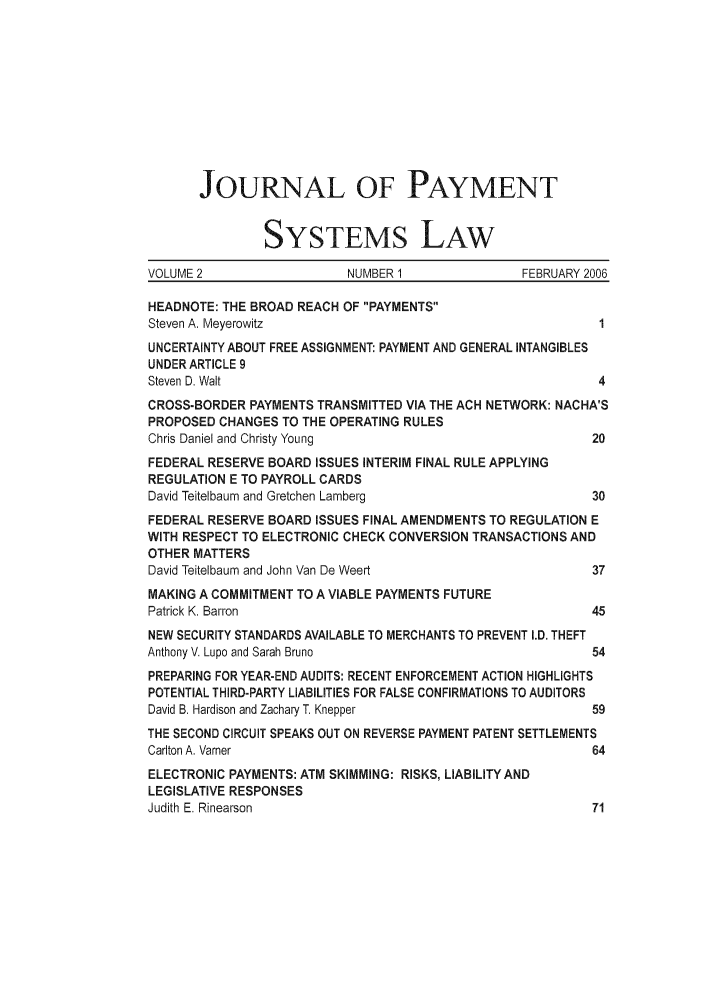 handle is hein.journals/jpaysy2 and id is 1 raw text is: JOURNAL OF PAYMENT
SYSTEMS LAW
VOLUME 2                  NUMBER 1               FEBRUARY 2006
HEADNOTE: THE BROAD REACH OF PAYMENTS
Steven A. Meyerowitz                                       1
UNCERTAINTY ABOUT FREE ASSIGNMENT: PAYMENT AND GENERAL INTANGIBLES
UNDER ARTICLE 9
Steven D. Wait                                             4
CROSS-BORDER PAYMENTS TRANSMITTED VIA THE ACH NETWORK: NACHA'S
PROPOSED CHANGES TO THE OPERATING RULES
Chris Daniel and Christy Young                            20
FEDERAL RESERVE BOARD ISSUES INTERIM FINAL RULE APPLYING
REGULATION E TO PAYROLL CARDS
David Teitelbaum and Gretchen Lamberg                     30
FEDERAL RESERVE BOARD ISSUES FINAL AMENDMENTS TO REGULATION E
WITH RESPECT TO ELECTRONIC CHECK CONVERSION TRANSACTIONS AND
OTHER MATTERS
David Teitelbaum and John Van De Weert                    37
MAKING A COMMITMENT TO A VIABLE PAYMENTS FUTURE
Patrick K. Barron                                         45
NEW SECURITY STANDARDS AVAILABLE TO MERCHANTS TO PREVENT I.D. THEFT
Anthony V. Lupo and Sarah Bruno                           54
PREPARING FOR YEAR-END AUDITS: RECENT ENFORCEMENT ACTION HIGHLIGHTS
POTENTIAL THIRD-PARTY LIABILITIES FOR FALSE CONFIRMATIONS TO AUDITORS
David B. Hardison and Zachary T. Knepper                  59
THE SECOND CIRCUIT SPEAKS OUT ON REVERSE PAYMENT PATENT SETTLEMENTS
Carlton A. Varner                                         64
ELECTRONIC PAYMENTS: ATM SKIMMING: RISKS, LIABILITYAND
LEGISLATIVE RESPONSES
Judith E. Rinearson                                       71


