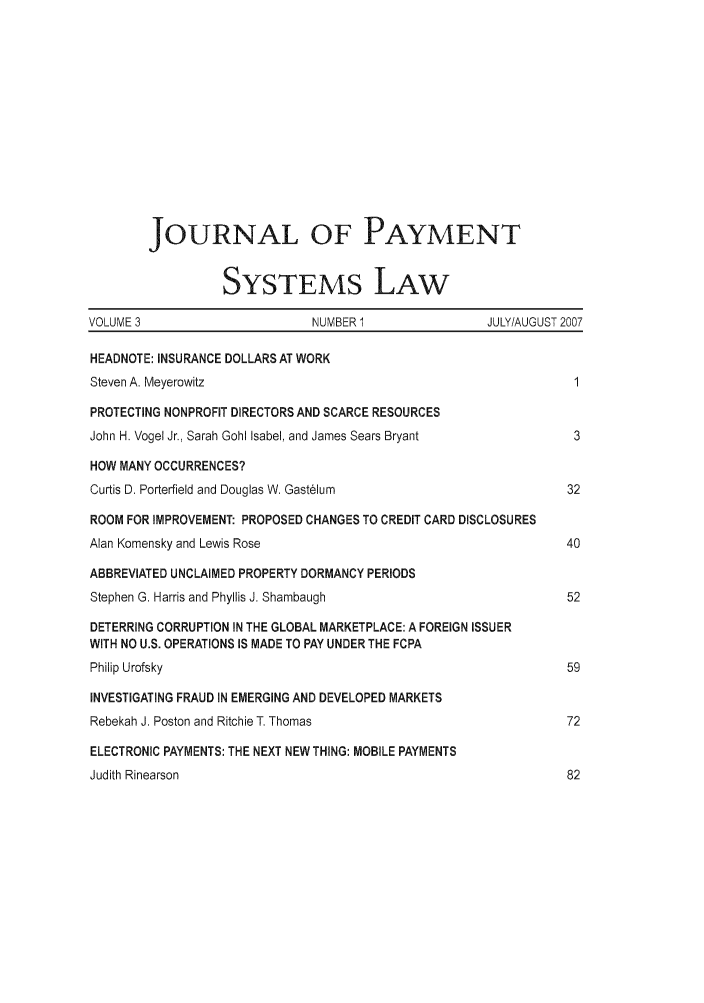 handle is hein.journals/jpaysy3 and id is 1 raw text is: JOURNAL OF PAYMENT
SYSTEMS LAw
VOLUME 3                      NUMBER 1                JULY/AUGUST 2007
HEADNOTE: INSURANCE DOLLARS AT WORK
Steven A. Meyerowitz                                             1
PROTECTING NONPROFIT DIRECTORS AND SCARCE RESOURCES
John H. Vogel Jr., Sarah Gohl Isabel, and James Sears Bryant     3
HOW MANY OCCURRENCES?
Curtis D. Porterfield and Douglas W. Gastelum                   32
ROOM FOR IMPROVEMENT: PROPOSED CHANGES TO CREDIT CARD DISCLOSURES
Alan Komensky and Lewis Rose                                    40
ABBREVIATED UNCLAIMED PROPERTY DORMANCY PERIODS
Stephen G. Harris and Phyllis J. Shambaugh                      52
DETERRING CORRUPTION IN THE GLOBAL MARKETPLACE: A FOREIGN ISSUER
WITH NO U.S. OPERATIONS IS MADE TO PAY UNDER THE FCPA
Philip Urofsky                                                  59
INVESTIGATING FRAUD IN EMERGING AND DEVELOPED MARKETS
Rebekah J. Poston and Ritchie T. Thomas                         72
ELECTRONIC PAYMENTS: THE NEXT NEW THING: MOBILE PAYMENTS
Judith Rinearson                                                82


