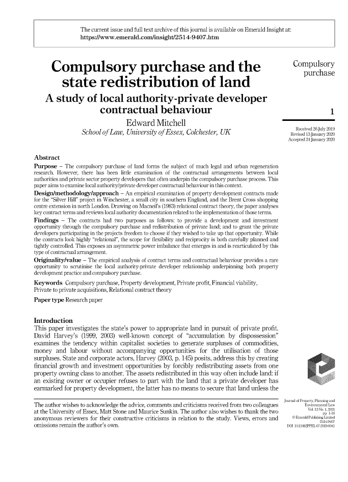 handle is hein.journals/jppel13 and id is 1 raw text is: The current issue and full text archive of this journal is available on Emerald Insight at:
https://www.emerald.com/insight/2514-9407.htm
Compulsory purchase and the                                                               compulsory
purchase
state redistribution of land
A study of local authority-private developer
contractual behaviour                                                                 i
Edward Mitchell
School of Law, University of Essex, Colchester, UK                            Revis 3n    2
Accepted 24 January 2020
Abstract
Purpose - The compulsory purchase of land forms the subject of much legal and urban regeneration
research. However, there has been little examination of the contractual arrangements between local
authorities and private sector property developers that often underpin the compulsory purchase process. This
paper aims to examine local authority/private developer contractual behaviour in this context.
Design/methodology/approach - An empirical examination of property development contracts made
for the Silver Hill project in Winchester, a small city in southern England, and the Brent Cross shopping
centre extension in north London. Drawing on Macneil's (1983) relational contract theory, the paper analyses
key contract terms and reviews local authority documentation related to the implementation of those terms.
Findings - The contracts had two purposes as follows: to provide a development and investment
opportunity through the compulsory purchase and redistribution of private land; and to grant the private
developers participating in the projects freedom to choose if they wished to take up that opportunity. While
the contracts look highly relational, the scope for flexibility and reciprocity is both carefully planned and
tightly controlled. This exposes an asymmetric power imbalance that emerges in and is rearticulated by this
type of contractual arrangement.
Originality/value - The empirical analysis of contract terms and contractual behaviour provides a rare
opportunity to scrutinise the local authority-private developer relationship underpinning both property
development practice and compulsory purchase.
Keywords Compulsory purchase, Property development, Private profit, Financial viability,
Private to private acquisitions, Relational contract theory
Paper type Research paper
Introduction
This paper investigates the state's power to appropriate land in pursuit of private profit.
David Harvey's (1999, 2003) well-known concept of accumulation by dispossession
examines the tendency within capitalist societies to generate surpluses of commodities,
money and labour without accompanying opportunities for the utilisation of those
surpluses. State and corporate actors, Harvey (2003, p. 145) posits, address this by creating
financial growth and investment opportunities by forcibly redistributing assets from one
property owning class to another. The assets redistributed in this way often include land: if
an existing owner or occupier refuses to part with the land that a private developer has
earmarked for property development, the latter has no means to secure that land unless the
Journal of Property, Planning and
The author wishes to acknowledge the advice, comments and criticisms received from two colleagues    Environmental Law
at the University of Essex, Matt Stone and Maurice Sunkin. The author also wishes to thank the two    Vol. 13-N16,f
anonymous reviewers for their constructive criticisms in relation to the study. Views, errors and  © EmeraldPublishing Licd
omissions remain the author's own.                                                            DOI 10.1108/JPPEL07-2019-0041


