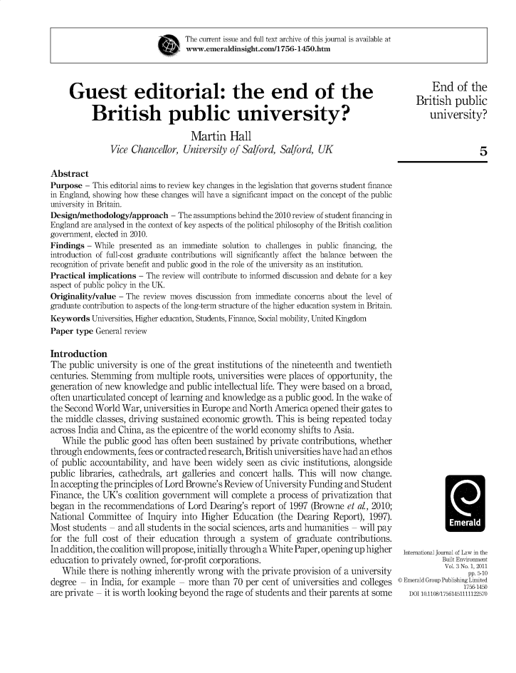 handle is hein.journals/jppel3 and id is 1 raw text is: The current issue and full text archive of this journal is available at
www.emeraldinsight.com/1756-1450.htm
Guest editorial: the end of the                                                        End of the
British public
British public university?                                                       university?
Martin Hall
Vice Chancellor, University of Salford, Salford, UK                                      5
Abstract
Purpose - This editorial aims to review key changes in the legislation that governs student finance
in England, showing how these changes will have a significant impact on the concept of the public
university in Britain.
Design/methodology/approach - The assumptions behind the 2010 review of student financing in
England are analysed in the context of key aspects of the political philosophy of the British coalition
government, elected in 2010.
Findings - While presented as an immediate solution to challenges in public financing, the
introduction of full-cost graduate contributions will significantly affect the balance between the
recognition of private benefit and public good in the role of the university as an institution.
Practical implications - The review will contribute to informed discussion and debate for a key
aspect of public policy in the UK.
Originality/value - The review moves discussion from immediate concerns about the level of
graduate contribution to aspects of the long-term structure of the higher education system in Britain.
Keywords Universities, Higher education, Students, Finance, Social mobility, United Kingdom
Paper type General review
Introduction
The public university is one of the great institutions of the nineteenth and twentieth
centuries. Stemming from multiple roots, universities were places of opportunity, the
generation of new knowledge and public intellectual life. They were based on a broad,
often unarticulated concept of learning and knowledge as a public good. In the wake of
the Second World War, universities in Europe and North America opened their gates to
the middle classes, driving sustained economic growth. This is being repeated today
across India and China, as the epicentre of the world economy shifts to Asia.
While the public good has often been sustained by private contributions, whether
through endowments, fees or contracted research, British universities have had an ethos
of public accountability, and have been widely seen as civic institutions, alongside
public libraries, cathedrals, art galleries and concert halls. This will now change.
In accepting the principles of Lord Browne's Review of University Funding and Student
Finance, the UK's coalition government will complete a process of privatization that
began in the recommendations of Lord Dearing's report of 1997 (Browne et al., 2010;
National Committee of Inquiry into Higher Education (the Dearing Report), 1997).
Most students - and all students in the social sciences, arts and humanities - will pay
for the full cost of their education through a system of graduate contributions.
In addition, the coalition will propose, initially through a White Paper, opening up higher  International Journal of Law in the
education to privately owned, for-profit corporations.                                        Built Environment
While there is nothing inherently wrong with the private provision of a university           p. -1010
degree - in India, for example - more than 70 per cent of universities and colleges © Emerald Group Publishing Limited
are private - it is worth looking beyond the rage of students and their parents at some  DOI 10.1108/17561451111122570


