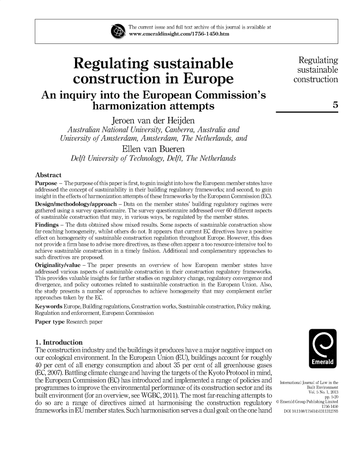 handle is hein.journals/jppel5 and id is 1 raw text is: The current issue and full text archive of this journal is available at
www.emeraldinsight.com/1756-1450.htm
Regulating sustainable                                                             Regulating
sustainable
construction in Europe                                                           construction
An inquiry into the European Commission's
harmonization attempts                                                                   5
Jeroen van der Heijden
Australian National University, Canberra, Australia and
University of Amsterdam, Amsterdam, The Netherlands, and
Ellen van Bueren
Deft University of Technology, Delt, The Netherlands
Abstract
Purpose - The purpose of this paper is first, to gain insight into how the European member states have
addressed the concept of sustainability in their building regulatory frameworks; and second, to gain
insight in the effects of harmonization attempts of these frameworks by the European Commission (EC).
Design/methodology/approach - Data on the member states' building regulatory regimes were
gathered using a survey questionnaire. The survey questionnaire addressed over 60 different aspects
of sustainable construction that may, in various ways, be regulated by the member states.
Findings - The data obtained show mixed results. Some aspects of sustainable construction show
far-reaching homogeneity, whilst others do not. It appears that current EC directives have a positive
effect on homogeneity of sustainable construction regulation throughout Europe. However, this does
not provide a firm base to advise more directives, as these often appear a too resource-intensive tool to
achieve sustainable construction in a timely fashion. Additional and complementary approaches to
such directives are proposed.
Originality/value - The paper presents an overview of how European member states have
addressed various aspects of sustainable construction in their construction regulatory frameworks.
This provides valuable insights for further studies on regulatory change, regulatory convergence and
divergence, and policy outcomes related to sustainable construction in the European Union. Also,
the study presents a number of approaches to achieve homogeneity that may complement earlier
approaches taken by the EC.
Keywords Europe, Building regulations, Construction works, Sustainable construction, Policy making,
Regulation and enforcement, European Commission
Paper type Research paper
1. Introduction
The construction industry and the buildings it produces have a major negative impact on
our ecological environment. In the European Union (EU), buildings account for roughly
40 per cent of all energy consumption and about 35 per cent of all greenhouse gases
(EC, 2007). Battling climate change and having the targets of the Kyoto Protocol in mind,
the European Commission (EC) has introduced and implemented a range of policies and International Journal of Law in the
programmes to improve the environmental performance of its construction sector and its              Built Environment
built environment (for an overview, see WGBC, 2011). The most far-reaching attempts to                  5. 2
do so are a range of directives aimed at harmonising the construction regulatory © Emerald Group Publishing Limited
frameworks in EU member states. Such harmonisation serves a dual goal: on the one hand      DOI 10.1108/17561451311312793


