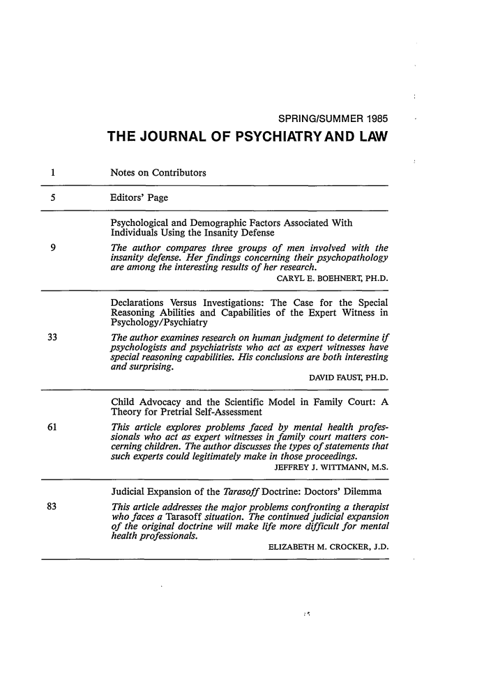 handle is hein.journals/jpsych13 and id is 1 raw text is: SPRING/SUMMER 1985
THE JOURNAL OF PSYCHIATRYAND LAW
1           Notes on Contributors
5           Editors' Page
Psychological and Demographic Factors Associated With
Individuals Using the Insanity Defense
9            The author compares three groups of men involved with the
insanity defense. Her findings concerning their psychopathology
are among the interesting results of her research.
CARYL E. BOEHNERT, PH.D.
Declarations Versus Investigations: The Case for the Special
Reasoning Abilities and Capabilities of the Expert Witness in
Psychology/Psychiatry
33           The author examines research on human judgment to determine if
psychologists and psychiatrists who act as expert witnesses have
special reasoning capabilities. His conclusions are both interesting
and surprising.
DAVID FAUST, PH.D.
Child Advocacy and the Scientific Model in Family Court: A
Theory for Pretrial Self-Assessment
61           This article explores problems faced by mental health profes-
sionals who act as expert witnesses in family court matters con-
cerning children. The author discusses the types of statements that
such experts could legitimately make in those proceedings.
JEFFREY J. WITTMANN, M.S.
Judicial Expansion of the Tarasoff Doctrine: Doctors' Dilemma
83            This article addresses the major problems confronting a therapist
who faces a Tarasoff situation. The continued judicial expansion
of the original doctrine will make life more difficult for mental
health professionals.
ELIZABETH M. CROCKER, J.D.



