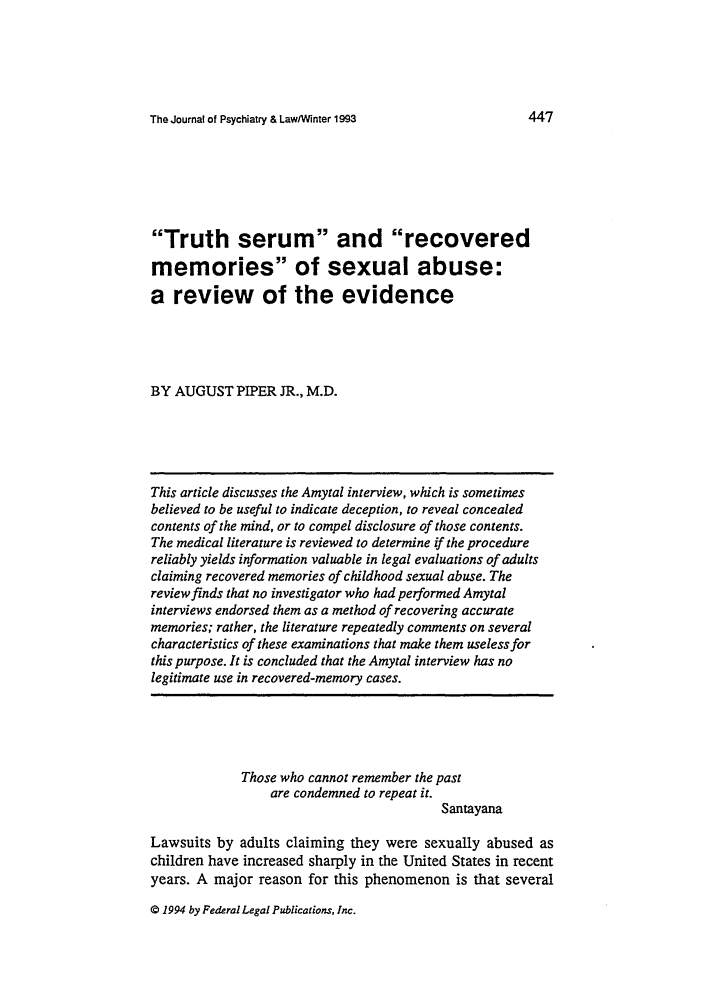 handle is hein.journals/jpsych21 and id is 457 raw text is: The Journal of Psychiatry & Law/Winter 1993

Truth serum and recovered
memories of sexual abuse:
a review of the evidence
BY AUGUST PIPER JR., M.D.
This article discusses the Amytal interview, which is sometimes
believed to be useful to indicate deception, to reveal concealed
contents of the mind, or to compel disclosure of those contents.
The medical literature is reviewed to determine if the procedure
reliably yields information valuable in legal evaluations of adults
claiming recovered memories of childhood sexual abuse. The
review finds that no investigator who had performed Amytal
interviews endorsed them as a method of recovering accurate
memories; rather, the literature repeatedly comments on several
characteristics of these examinations that make them useless for
this purpose. It is concluded that the Amytal interview has no
legitimate use in recovered-memory cases.
Those who cannot remember the past
are condemned to repeat it.
Santayana
Lawsuits by adults claiming they were sexually abused as
children have increased sharply in the United States in recent
years. A major reason for this phenomenon is that several

© 1994 by Federal Legal Publications, Inc.

447


