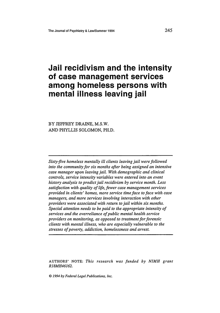 handle is hein.journals/jpsych22 and id is 253 raw text is: The Journal of Psychiatry & Law/Summer 1994

Jail recidivism and the intensity
of case management services
among homeless persons with
mental illness leaving jail
BY JEFFREY DRAINE, M.S.W.
AND PHYLLIS SOLOMON, PH.D.
Sixty-five homeless mentally ill clients leaving jail were followed
into the community for six months after being assigned an intensive
case manager upon leaving jail. With demographic and clinical
controls, service intensity variables were entered into an event
history analysis to predict jail recidivism by service month. Less
satisfaction with quality of life, fewer case management services
provided in clients' homes, more service time face to face with case
managers, and more services involving interaction with other
providers were associated with return to jail within six months.
Special attention needs to be paid to the appropriate intensity of
services and the overreliance of public mental health service
providers on monitoring, as opposed to treatment for forensic
clients with mental illness, who are especially vulnerable to the
stresses of poverty, addiction, homelessness and arrest.
AUTHORS' NOTE: This research was funded by NIMH grant
R18MH46162.

© 1994 by Federal Legal Publications, Inc.


