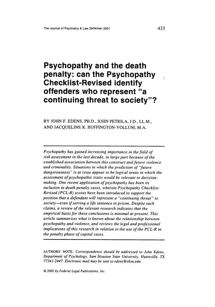 handle is hein.journals/jpsych29 and id is 451 raw text is: The Journal of Psychiatry & Law 29/Winter 2001

Psychopathy and the death
penalty: can the Psychopathy
Checklist-Revised identify
offenders who represent a
continuing threat to society?
BY JOHN F. EDENS, PH.D., JOHN PETRILA, J.D., LL.M.,
AND JACQUELINE K. BUFFINGTON-VOLLUM, M.A.
Psychopathy has gained increasing importance in the field of
risk assessment in the last decade, in large part because of the
established association between this construct and future violence
and criminality. Situations in which the prediction of future
dangerousness is at issue appear to be logical areas in which the
assessment of psychopathic traits would be relevant to decision-
making. One recent application of psychopathy has been its
inclusion in death penalty cases, wherein Psychopathy Checklist-
Revised (PCL-R) scores have been introduced to support the
position that a defendant will represent a continuing threat to
society-even if serving a life sentence in prison. Despite such
claims, a review of the relevant research indicates that the
empirical basis for these conclusions is minimal at present. This
article summarizes what is known about the relationship between
psychopathy and violence, and reviews the legal and professional
implications of this research in relation to the use of the PCL-R in
the penalty phase of capital cases.
AUTHORS' NOTE: Correspondence should be addressed to John Edens,
Department of Psychology, Sam Houston State University, Huntsville, TX
77341-2447. Electronic mail may be sent to edens@shsu.edu.

© 2002 by Federal Legal Publications, Inc.

433


