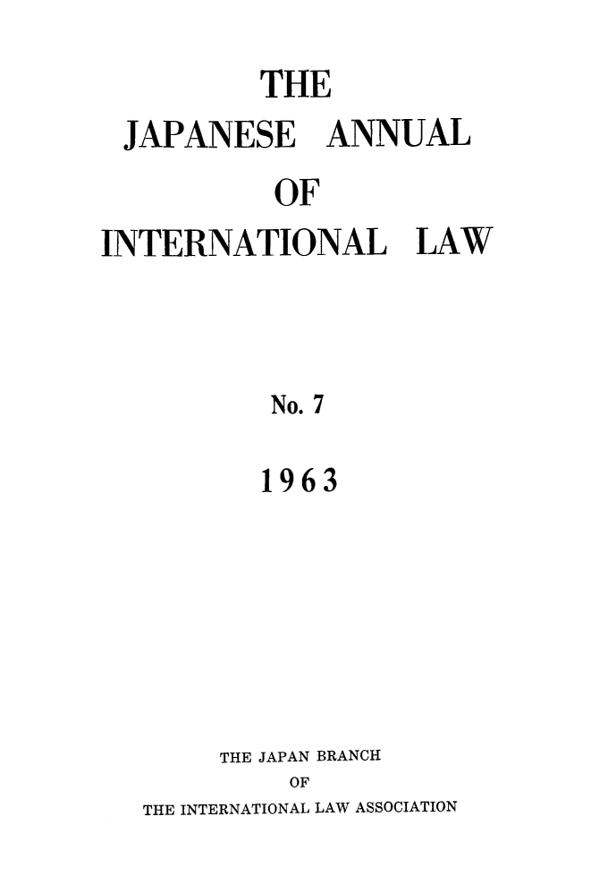 handle is hein.journals/jpyintl7 and id is 1 raw text is: 
          THE
 JAPANESE ANNUAL
           OF
INTERNATIONAL LAW



           No. 7

           1963


     THE JAPAN BRANCH
         OF
THE INTERNATIONAL LAW ASSOCIATION


