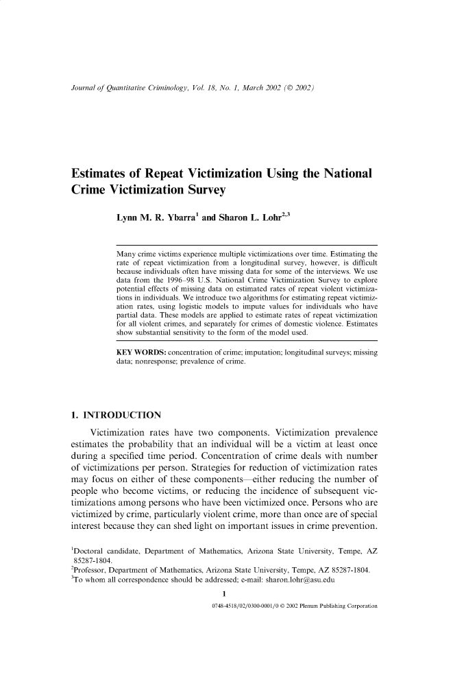 handle is hein.journals/jquantc18 and id is 1 raw text is: Journal of Quantitative Criminology, Vol. 18, No. 1, March 2002 (© 2002)

Estimates of Repeat Victimization Using the National
Crime Victimization Survey
Lynn M. R. Ybarra1 and Sharon L. Lohr23
Many crime victims experience multiple victimizations over time. Estimating the
rate of repeat victimization from a longitudinal survey, however, is difficult
because individuals often have missing data for some of the interviews. We use
data from the 1996-98 U.S. National Crime Victimization Survey to explore
potential effects of missing data on estimated rates of repeat violent victimiza-
tions in individuals. We introduce two algorithms for estimating repeat victimiz-
ation rates, using logistic models to impute values for individuals who have
partial data. These models are applied to estimate rates of repeat victimization
for all violent crimes, and separately for crimes of domestic violence. Estimates
show substantial sensitivity to the form of the model used.
KEY WORDS: concentration of crime; imputation; longitudinal surveys; missing
data; nonresponse; prevalence of crime.
1. INTRODUCTION
Victimization rates have two components. Victimization prevalence
estimates the probability that an individual will be a victim at least once
during a specified time period. Concentration of crime deals with number
of victimizations per person. Strategies for reduction of victimization rates
may focus on either of these components either reducing the number of
people who become victims, or reducing the incidence of subsequent vic-
timizations among persons who have been victimized once. Persons who are
victimized by crime, particularly violent crime, more than once are of special
interest because they can shed light on important issues in crime prevention.
'Doctoral candidate, Department of Mathematics, Arizona State University, Tempe, AZ
85287-1804.
2Professor, Department of Mathematics, Arizona State University, Tempe, AZ 85287-1804.
3To whom all correspondence should be addressed; e-mail: sharon.lohr@asu.edu

0748-4518/02/0300-0001/0 © 2002 Plenum Publishing Corporation


