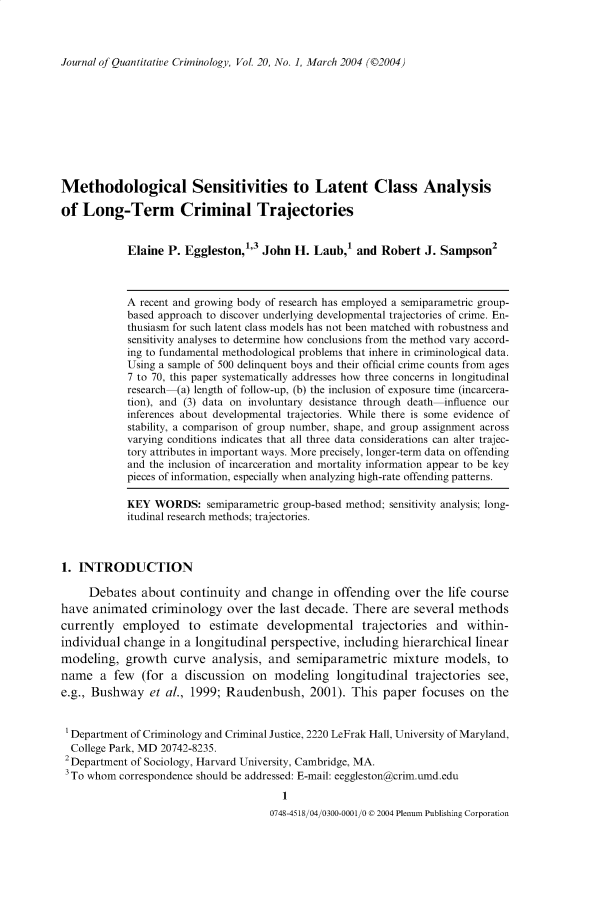 handle is hein.journals/jquantc20 and id is 1 raw text is: Journal of Quantitative Criminology, Vol. 20, No. 1, March 2004 ((2004)

Methodological Sensitivities to Latent Class Analysis
of Long-Term Criminal Trajectories
Elaine P. Eggleston,'3 John H. Laub,' and Robert J. Sampson2
A recent and growing body of research has employed a semiparametric group-
based approach to discover underlying developmental trajectories of crime. En-
thusiasm for such latent class models has not been matched with robustness and
sensitivity analyses to determine how conclusions from the method vary accord-
ing to fundamental methodological problems that inhere in criminological data.
Using a sample of 500 delinquent boys and their official crime counts from ages
7 to 70, this paper systematically addresses how three concerns in longitudinal
research (a) length of follow-up, (b) the inclusion of exposure time (incarcera-
tion), and (3) data on involuntary desistance through death influence our
inferences about developmental trajectories. While there is some evidence of
stability, a comparison of group number, shape, and group assignment across
varying conditions indicates that all three data considerations can alter trajec-
tory attributes in important ways. More precisely, longer-term data on offending
and the inclusion of incarceration and mortality information appear to be key
pieces of information, especially when analyzing high-rate offending patterns.
KEY WORDS: semiparametric group-based method; sensitivity analysis; long-
itudinal research methods; trajectories.
1. INTRODUCTION
Debates about continuity and change in offending over the life course
have animated criminology over the last decade. There are several methods
currently employed to estimate developmental trajectories and within-
individual change in a longitudinal perspective, including hierarchical linear
modeling, growth curve analysis, and semiparametric mixture models, to
name a few (for a discussion on modeling longitudinal trajectories see,
e.g., Bushway et al., 1999; Raudenbush, 2001). This paper focuses on the
Department of Criminology and Criminal Justice, 2220 LeFrak Hall, University of Maryland,
College Park, MD 20742-8235.
2Department of Sociology, Harvard University, Cambridge, MA.
3 To whom correspondence should be addressed: E-mail: eeggleston@crim.umd.edu

0748-4518/04/0300-0001/0 © 2004 Plenum Publishing Corporation


