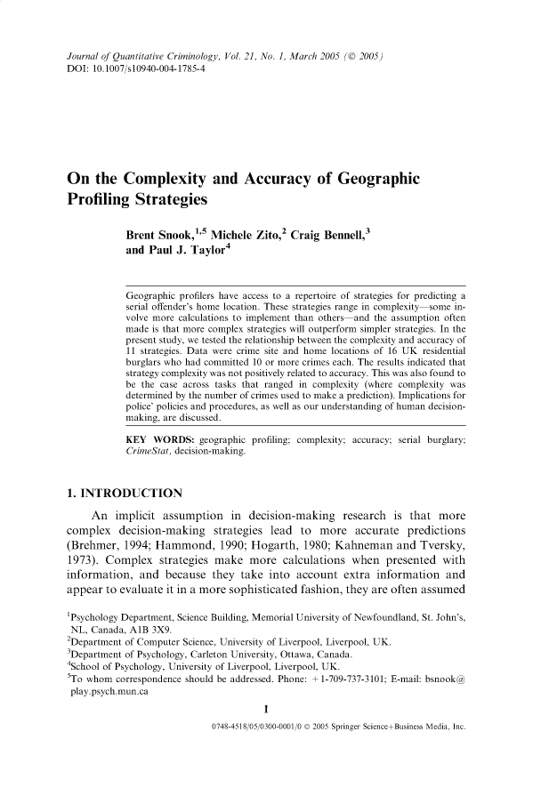 handle is hein.journals/jquantc21 and id is 1 raw text is: Journal of Quantitative Criminology, Vol. 21, No. 1, March 2005 (© 2005)
DOI: 10.1007/s10940-004-1785-4
On the Complexity and Accuracy of Geographic
Profiling Strategies
Brent Snook,''5 Michele Zito,2 Craig Bennell,3
and Paul J. Taylor4
Geographic profilers have access to a repertoire of strategies for predicting a
serial offender's home location. These strategies range in complexity some in-
volve more calculations to implement than others and the assumption often
made is that more complex strategies will outperform simpler strategies. In the
present study, we tested the relationship between the complexity and accuracy of
11 strategies. Data were crime site and home locations of 16 UK residential
burglars who had committed 10 or more crimes each. The results indicated that
strategy complexity was not positively related to accuracy. This was also found to
be the case across tasks that ranged in complexity (where complexity was
determined by the number of crimes used to make a prediction). Implications for
police' policies and procedures, as well as our understanding of human decision-
making, are discussed.
KEY WORDS: geographic profiling; complexity; accuracy; serial burglary;
CrimeStat, decision-making.
1. INTRODUCTION
An implicit assumption in decision-making research is that more
complex decision-making strategies lead to more accurate predictions
(Brehmer, 1994; Hammond, 1990; Hogarth, 1980; Kahneman and Tversky,
1973). Complex strategies make more calculations when presented with
information, and because they take into account extra information and
appear to evaluate it in a more sophisticated fashion, they are often assumed
'Psychology Department, Science Building, Memorial University of Newfoundland, St. John's,
NL, Canada, A1B 3X9.
2Department of Computer Science, University of Liverpool, Liverpool, UK.
3Department of Psychology, Carleton University, Ottawa, Canada.
4School of Psychology, University of Liverpool, Liverpool, UK.
5To whom correspondence should be addressed. Phone: + 1-709-737-3101; E-mail: bsnook@
play.psych.mun.ca
1
0748-4518/05/0300-0001/0 © 2005 Springer Science+Business Media, Inc.


