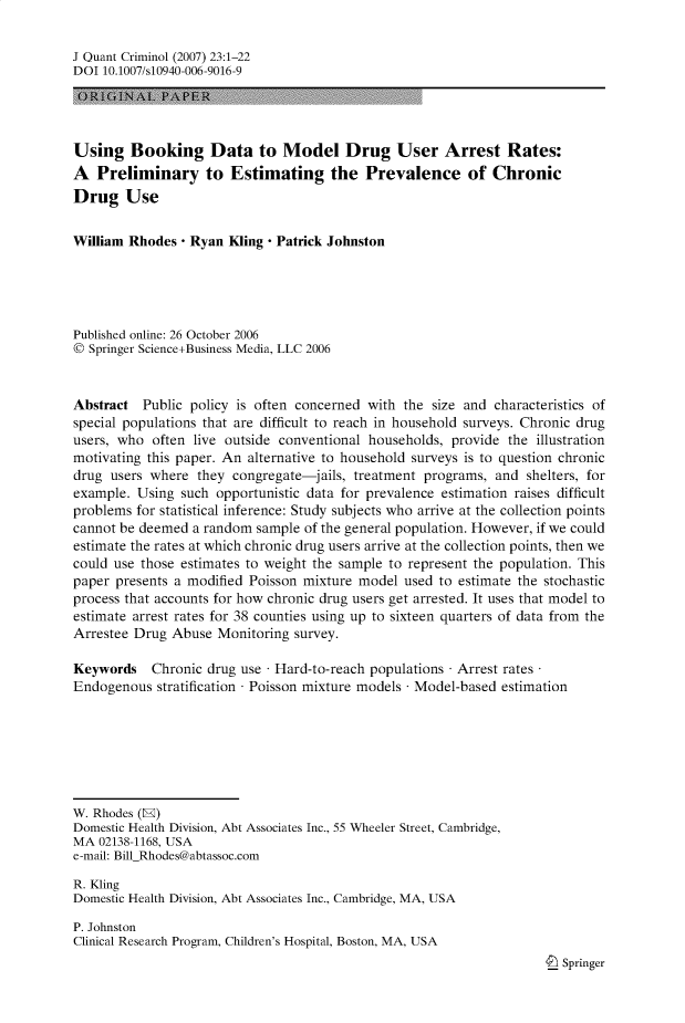 handle is hein.journals/jquantc23 and id is 1 raw text is: J Quant Criminol (2007) 23:1-22
DOI 10.1007/s10940-006-9016-9
Using Booking Data to Model Drug User Arrest Rates:
A Preliminary to Estimating the Prevalence of Chronic
Drug Use
William Rhodes - Ryan Kling - Patrick Johnston
Published online: 26 October 2006
O Springer Science+Business Media, LLC 2006
Abstract Public policy is often concerned with the size and characteristics of
special populations that are difficult to reach in household surveys. Chronic drug
users, who often live outside conventional households, provide the illustration
motivating this paper. An alternative to household surveys is to question chronic
drug users where they congregate-jails, treatment programs, and shelters, for
example. Using such opportunistic data for prevalence estimation raises difficult
problems for statistical inference: Study subjects who arrive at the collection points
cannot be deemed a random sample of the general population. However, if we could
estimate the rates at which chronic drug users arrive at the collection points, then we
could use those estimates to weight the sample to represent the population. This
paper presents a modified Poisson mixture model used to estimate the stochastic
process that accounts for how chronic drug users get arrested. It uses that model to
estimate arrest rates for 38 counties using up to sixteen quarters of data from the
Arrestee Drug Abuse Monitoring survey.
Keywords    Chronic drug use Hard-to-reach populations Arrest rates
Endogenous stratification  Poisson mixture models Model-based estimation
W. Rhodes (H)
Domestic Health Division, Abt Associates Inc., 55 Wheeler Street, Cambridge,
MA 02138-1168, USA
e-mail: BillRhodes@abtassoc.com
R. Kling
Domestic Health Division, Abt Associates Inc., Cambridge, MA, USA
P. Johnston
Clinical Research Program, Children's Hospital, Boston, MA, USA
4_ Springer


