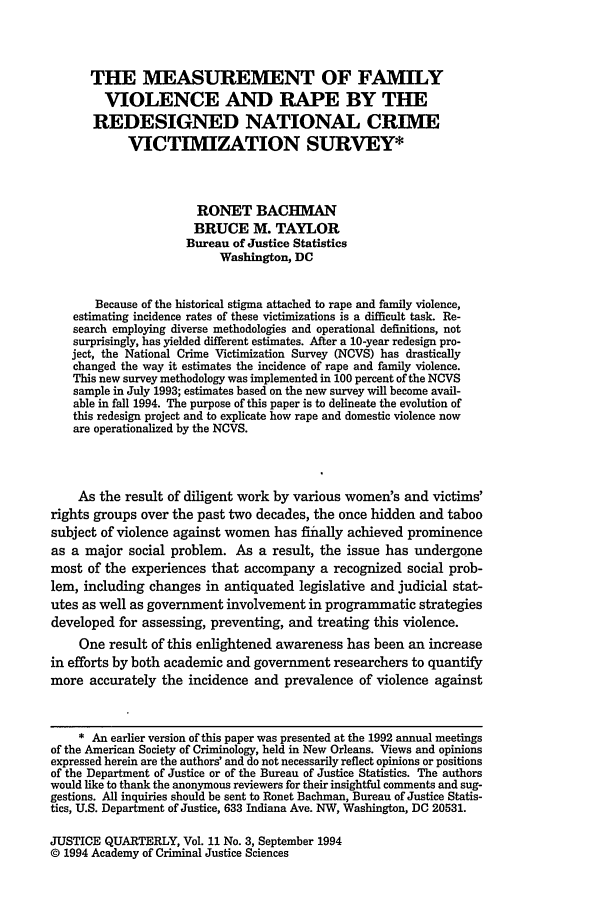 handle is hein.journals/jquart11 and id is 509 raw text is: THE MEASUREMENT OF FAMILY
VIOLENCE AND RAPE BY THE
REDESIGNED NATIONAL CRIME
VICTIMIZATION SURVEY*
RONET BACHMAN
BRUCE M. TAYLOR
Bureau of Justice Statistics
Washington, DC
Because of the historical stigma attached to rape and family violence,
estimating incidence rates of these victimizations is a difficult task. Re-
search employing diverse methodologies and operational definitions, not
surprisingly, has yielded different estimates. After a 10-year redesign pro-
ject, the National Crime Victimization Survey (NCVS) has drastically
changed the way it estimates the incidence of rape and family violence.
This new survey methodology was implemented in 100 percent of the NCVS
sample in July 1993; estimates based on the new survey will become avail-
able in fall 1994. The purpose of this paper is to delineate the evolution of
this redesign project and to explicate how rape and domestic violence now
are operationalized by the NCVS.
As the result of diligent work by various women's and victims'
rights groups over the past two decades, the once hidden and taboo
subject of violence against women has fiially achieved prominence
as a major social problem. As a result, the issue has undergone
most of the experiences that accompany a recognized social prob-
lem, including changes in antiquated legislative and judicial stat-
utes as well as government involvement in programmatic strategies
developed for assessing, preventing, and treating this violence.
One result of this enlightened awareness has been an increase
in efforts by both academic and government researchers to quantify
more accurately the incidence and prevalence of violence against
* An earlier version of this paper was presented at the 1992 annual meetings
of the American Society of Criminology, held in New Orleans. Views and opinions
expressed herein are the authors' and do not necessarily reflect opinions or positions
of the Department of Justice or of the Bureau of Justice Statistics. The authors
would like to thank the anonymous reviewers for their insightful comments and sug-
gestions. All inquiries should be sent to Ronet Bachman, Bureau of Justice Statis-
tics, U.S. Department of Justice, 633 Indiana Ave. NW, Washington, DC 20531.

JUSTICE QUARTERLY, Vol. 11 No. 3, September 1994
© 1994 Academy of Criminal Justice Sciences


