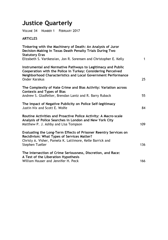 handle is hein.journals/jquart34 and id is 1 raw text is: 




Justice Quarterly

VOLUME 34  NUMBER 1  FEBRUARY 2017

ARTICLES

Tinkering with the Machinery of Death: An Analysis of Juror
Decision-Making in Texas Death Penalty Trials During Two
Statutory Eras
Elizabeth S. Vartkessian, Jon R. Sorensen and Christopher E. Kelly

Instrumental and Normative Pathways to Legitimacy and Public
Cooperation with the Police in Turkey: Considering Perceived
Neighborhood Characteristics and Local Government Performance
Onder Karakus                                                        25

The Complexity of Hate Crime and Bias Activity: Variation across
Contexts and Types of Bias
Andrew S. Gladfelter, Brendan Lantz and R. Barry Ruback         55

The Impact of Negative Publicity on Police Self-legitimacy
Justin Nix and Scott E. Wolfe                                        84

Routine Activities and Proactive Police Activity: A Macro-scale
Analysis of Police Searches in London and New York City
Matthew P. J. Ashby and Lisa Tompson                                 109

Evaluating the Long-Term Effects of Prisoner Reentry Services on
Recidivism: What Types of Services Matter?
Christy A. Visher, Pamela K. Lattimore, KeLLe Barrick and
Stephen Tue[ler                                                      136

The Intersection of Crime Seriousness, Discretion, and Race:
A Test of the Liberation Hypothesis
William Hauser and Jennifer H. Peck                                  166


