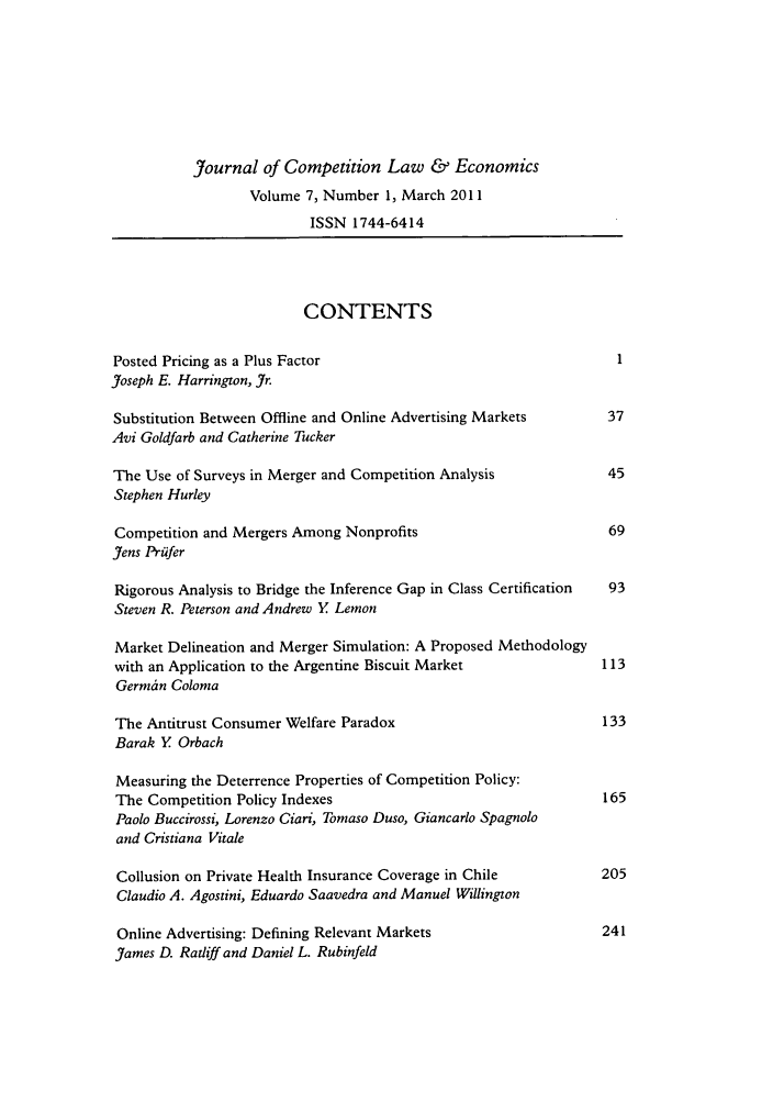 handle is hein.journals/jrcolaec7 and id is 1 raw text is: Journal of Competition Law & Economics
Volume 7, Number 1, March 2011
ISSN 1744-6414
CONTENTS
Posted Pricing as a Plus Factor                                    1
Joseph E. Harrington, Jr.
Substitution Between Offline and Online Advertising Markets       37
Avi Goldfarb and Catherine Tucker
The Use of Surveys in Merger and Competition Analysis             45
Stephen Hurley
Competition and Mergers Among Nonprofits                          69
Jens Priifer
Rigorous Analysis to Bridge the Inference Gap in Class Certification  93
Steven R. Peterson and Andrew Y Lemon
Market Delineation and Merger Simulation: A Proposed Methodology
with an Application to the Argentine Biscuit Market              113
Germin Coloma
The Antitrust Consumer Welfare Paradox                           133
Barak Y Orbach
Measuring the Deterrence Properties of Competition Policy:
The Competition Policy Indexes                                   165
Paolo Buccirossi, Lorenzo Ciari, Tomaso Duso, Giancarlo Spagnolo
and Cristiana Vitale
Collusion on Private Health Insurance Coverage in Chile          205
Claudio A. Agostini, Eduardo Saavedra and Manuel Willington
Online Advertising: Defining Relevant Markets                    241
James D. Ratliff and Daniel L. Rubinfeld


