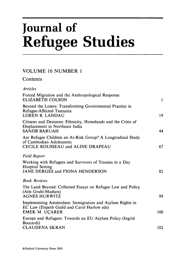 handle is hein.journals/jrefst16 and id is 1 raw text is: Journal of
Refugee Studies
VOLUME 16 NUMBER 1
Contents
Articles
Forced Migration and the Anthropological Response
ELIZABETH COLSON
Beyond the Losers: Transforming Governmental Practice in
Refugee-Affected Tanzania
LOREN B. LANDAU                                              19
Citizens and Denizens: Ethnicity, Homelands and the Crisis of
Displacement in Northeast India
SANJIB BARUAH                                                44
Are Refugee Children an At-Risk Group? A Longitudinal Study
of Cambodian Adolescents
CECILE ROUSSEAU and ALINE DRAPEAU                            67
Field Report
Working with Refugees and Survivors of Trauma in a Day
Hospital Setting
JANE DERGES and FIONA HENDERSON                              82
Book Reviews
The Land Beyond: Collected Essays on Refugee Law and Policy
(Atle Grahl-Madsen)
AGNES HURWITZ                                                99
Implementing Amsterdam: Immigration and Asylum Rights in
EC Law (Elspeth Guild and Carol Harlow eds)
EMEK M. UQARER                                              100
Europe and Refugees: Towards an EU Asylum Policy (Ingrid
Boccardi)
CLAUDENA SKRAN                                              102

G Oxford University Press 2003


