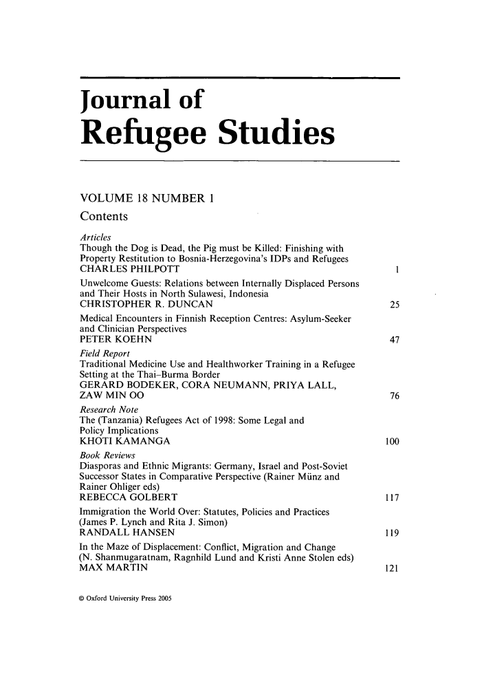 handle is hein.journals/jrefst18 and id is 1 raw text is: Journal of
Refugee Studies
VOLUME 18 NUMBER 1
Contents
Articles
Though the Dog is Dead, the Pig must be Killed: Finishing with
Property Restitution to Bosnia-Herzegovina's IDPs and Refugees
CHARLES PHILPOTT
Unwelcome Guests: Relations between Internally Displaced Persons
and Their Hosts in North Sulawesi, Indonesia
CHRISTOPHER R. DUNCAN                                             25
Medical Encounters in Finnish Reception Centres: Asylum-Seeker
and Clinician Perspectives
PETER KOEHN                                                       47
Field Report
Traditional Medicine Use and Healthworker Training in a Refugee
Setting at the Thai-Burma Border
GERARD BODEKER, CORA NEUMANN, PRIYA LALL,
ZAW MIN 00                                                        76
Research Note
The (Tanzania) Refugees Act of 1998: Some Legal and
Policy Implications
KHOTI KAMANGA                                                    100
Book Reviews
Diasporas and Ethnic Migrants: Germany, Israel and Post-Soviet
Successor States in Comparative Perspective (Rainer Miinz and
Rainer Ohliger eds)
REBECCA GOLBERT                                                  117
Immigration the World Over: Statutes, Policies and Practices
(James P. Lynch and Rita J. Simon)
RANDALL HANSEN                                                   119
In the Maze of Displacement: Conflict, Migration and Change
(N. Shanmugaratnam, Ragnhild Lund and Kristi Anne Stolen eds)
MAX MARTIN                                                       121

© Oxford University Press 2005


