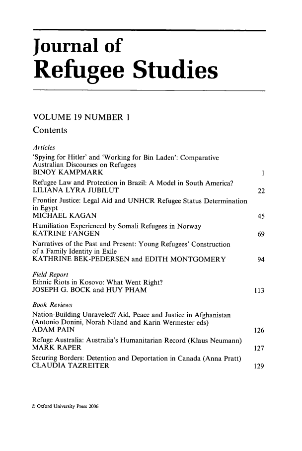 handle is hein.journals/jrefst19 and id is 1 raw text is: Journal of
Refugee Studies
VOLUME 19 NUMBER 1
Contents
Articles
'Spying for Hitler' and 'Working for Bin Laden': Comparative
Australian Discourses on Refugees
BINOY KAMPMARK                                                1
Refugee Law and Protection in Brazil: A Model in South America?
LILIANA LYRA JUBILUT                                         22
Frontier Justice: Legal Aid and UNHCR Refugee Status Determination
in Egypt
MICHAEL KAGAN                                                45
Humiliation Experienced by Somali Refugees in Norway
KATRINE FANGEN                                               69
Narratives of the Past and Present: Young Refugees' Construction
of a Family Identity in Exile
KATHRINE BEK-PEDERSEN and EDITH MONTGOMERY                   94
Field Report
Ethnic Riots in Kosovo: What Went Right?
JOSEPH G. BOCK and HUY PHAM                                 113
Book Reviews
Nation-Building Unraveled? Aid, Peace and Justice in Afghanistan
(Antonio Donini, Norah Niland and Karin Wermester eds)
ADAM PAIN                                                   126
Refuge Australia: Australia's Humanitarian Record (Klaus Neumann)
MARK RAPER                                                  127
Securing Borders: Detention and Deportation in Canada (Anna Pratt)
CLAUDIA TAZREITER                                           129

© Oxford University Press 2006


