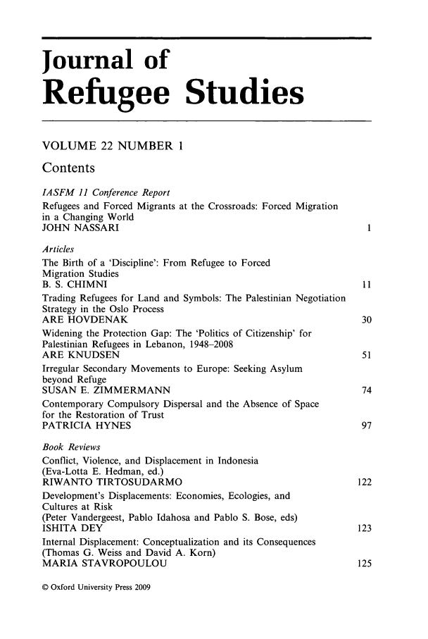 handle is hein.journals/jrefst22 and id is 1 raw text is: Journal of
Refugee Studies
VOLUME 22 NUMBER 1
Contents
IASFM 11 Conference Report
Refugees and Forced Migrants at the Crossroads: Forced Migration
in a Changing World
JOHN NASSARI
Articles
The Birth of a 'Discipline': From Refugee to Forced
Migration Studies
B. S. CHIMNI                                                       11
Trading Refugees for Land and Symbols: The Palestinian Negotiation
Strategy in the Oslo Process
ARE HOVDENAK                                                       30
Widening the Protection Gap: The 'Politics of Citizenship' for
Palestinian Refugees in Lebanon, 1948-2008
ARE KNUDSEN                                                        51
Irregular Secondary Movements to Europe: Seeking Asylum
beyond Refuge
SUSAN E. ZIMMERMANN                                               74
Contemporary Compulsory Dispersal and the Absence of Space
for the Restoration of Trust
PATRICIA HYNES                                                    97
Book Reviews
Conflict, Violence, and Displacement in Indonesia
(Eva-Lotta E. Hedman, ed.)
RIWANTO TIRTOSUDARMO                                              122
Development's Displacements: Economies, Ecologies, and
Cultures at Risk
(Peter Vandergeest, Pablo Idahosa and Pablo S. Bose, eds)
ISHITA DEY                                                        123
Internal Displacement: Conceptualization and its Consequences
(Thomas G. Weiss and David A. Korn)
MARIA STAVROPOULOU                                                125

© Oxford University Press 2009


