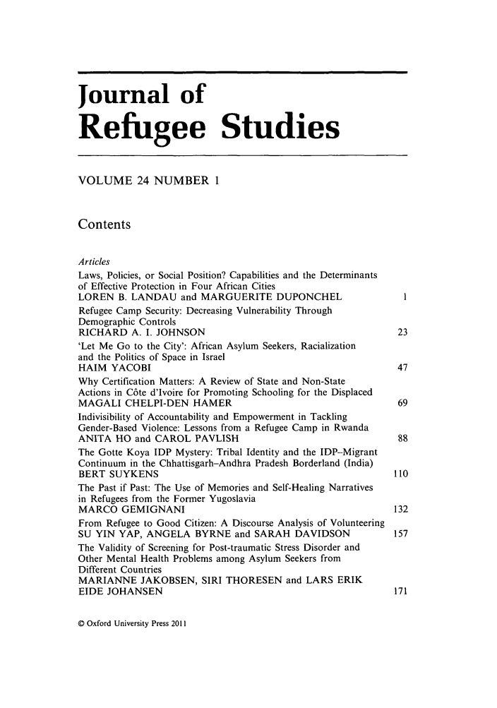 handle is hein.journals/jrefst24 and id is 1 raw text is: Journal of
Refugee Studies
VOLUME 24 NUMBER 1
Contents
Articles
Laws, Policies, or Social Position? Capabilities and the Determinants
of Effective Protection in Four African Cities
LOREN B. LANDAU and MARGUERITE DUPONCHEL                            I
Refugee Camp Security: Decreasing Vulnerability Through
Demographic Controls
RICHARD A. I. JOHNSON                                             23
'Let Me Go to the City': African Asylum Seekers, Racialization
and the Politics of Space in Israel
HAIM YACOBI                                                       47
Why Certification Matters: A Review of State and Non-State
Actions in C6te d'Ivoire for Promoting Schooling for the Displaced
MAGALI CHELPI-DEN HAMER                                           69
Indivisibility of Accountability and Empowerment in Tackling
Gender-Based Violence: Lessons from a Refugee Camp in Rwanda
ANITA HO and CAROL PAVLISH                                        88
The Gotte Koya IDP Mystery: Tribal Identity and the IDP-Migrant
Continuum in the Chhattisgarh-Andhra Pradesh Borderland (India)
BERT SUYKENS                                                     110
The Past if Past: The Use of Memories and Self-Healing Narratives
in Refugees from the Former Yugoslavia
MARCO GEMIGNANI                                                  132
From Refugee to Good Citizen: A Discourse Analysis of Volunteering
SU YIN YAP, ANGELA BYRNE and SARAH DAVIDSON                      157
The Validity of Screening for Post-traumatic Stress Disorder and
Other Mental Health Problems among Asylum Seekers from
Different Countries
MARIANNE JAKOBSEN, SIRI THORESEN and LARS ERIK
EIDE JOHANSEN                                                     171

© Oxford University Press 2011


