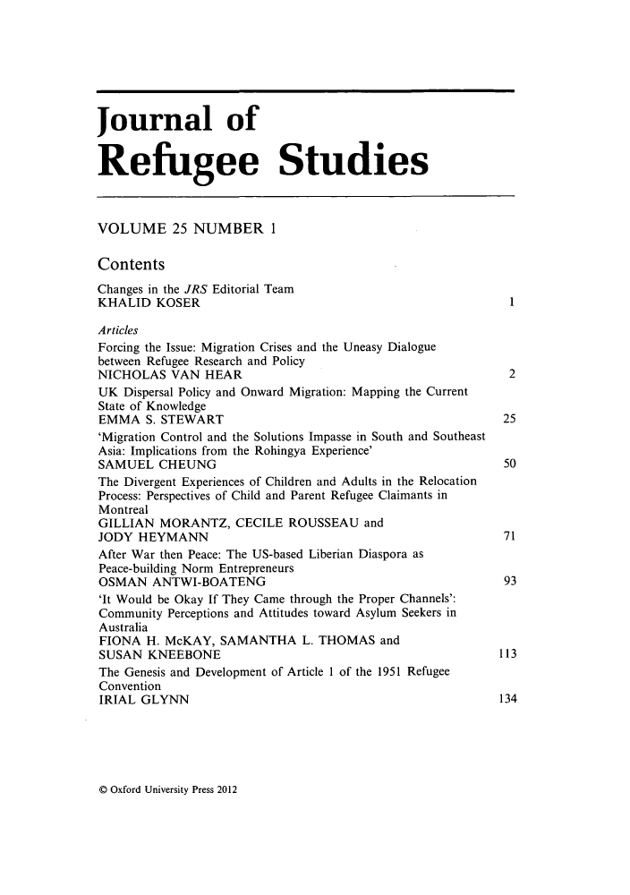 handle is hein.journals/jrefst25 and id is 1 raw text is: ï»¿Journal of
Refugee Studies
VOLUME 25 NUMBER 1
Contents
Changes in the JRS Editorial Team
KHALID KOSER                                                      1
Articles
Forcing the Issue: Migration Crises and the Uneasy Dialogue
between Refugee Research and Policy
NICHOLAS VAN HEAR                                                 2
UK Dispersal Policy and Onward Migration: Mapping the Current
State of Knowledge
EMMA S. STEWART                                                  25
'Migration Control and the Solutions Impasse in South and Southeast
Asia: Implications from the Rohingya Experience'
SAMUEL CHEUNG                                                    50
The Divergent Experiences of Children and Adults in the Relocation
Process: Perspectives of Child and Parent Refugee Claimants in
Montreal
GILLIAN MORANTZ, CECILE ROUSSEAU and
JODY HEYMANN                                                     71
After War then Peace: The US-based Liberian Diaspora as
Peace-building Norm Entrepreneurs
OSMAN ANTWI-BOATENG                                              93
'It Would be Okay If They Came through the Proper Channels':
Community Perceptions and Attitudes toward Asylum Seekers in
Australia
FIONA H. McKAY, SAMANTHA L. THOMAS and
SUSAN KNEEBONE                                                  113
The Genesis and Development of Article 1 of the 1951 Refugee
Convention
IRIAL GLYNN                                                     134

Q Oxford University Press 2012


