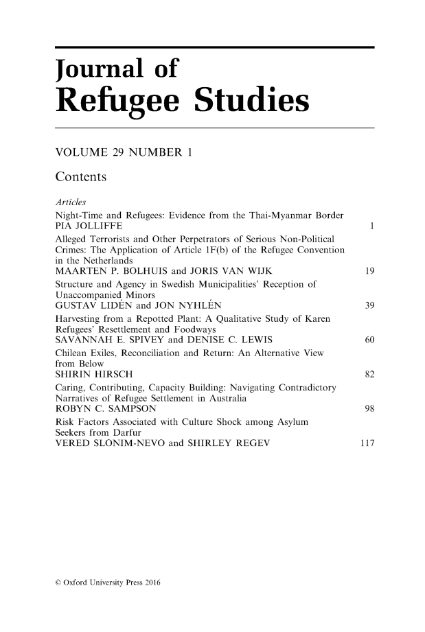 handle is hein.journals/jrefst29 and id is 1 raw text is: 





Journal of


Refugee Studies



VOLUME 29 NUMBER 1

Contents

Articles
Night-Time and Refugees: Evidence from the Thai-Myanmar Border
PIA JOLLIFFE                                                 1
Alleged Terrorists and Other Perpetrators of Serious Non-Political
Crimes: The Application of Article 1F(b) of the Refugee Convention
in the Netherlands
MAARTEN P. BOLHUIS and JORIS VAN WIJK                       19
Structure and Agency in Swedish Municipalities' Reception of
Unaccompanied Minors
GUSTAV LIDEN and JON NYHLEN                                 39
Harvesting from a Repotted Plant: A Qualitative Study of Karen
Refugees' Resettlement and Foodways
SAVANNAH E. SPIVEY and DENISE C. LEWIS                      60
Chilean Exiles, Reconciliation and Return: An Alternative View
from Below
SHIRIN HIRSCH                                               82
Caring, Contributing, Capacity Building: Navigating Contradictory
Narratives of Refugee Settlement in Australia
ROBYN C. SAMPSON                                            98
Risk Factors Associated with Culture Shock among Asylum
Seekers from Darfur
VERED SLONIM-NEVO and SHIRLEY REGEV                        117


© Oxford University Press 2016


