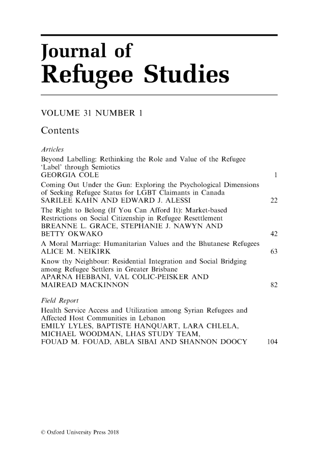 handle is hein.journals/jrefst31 and id is 1 raw text is: 





Journal of


Refugee Studies



VOLUME 31 NUMBER 1

Contents

Articles
Beyond Labelling: Rethinking the Role and Value of the Refugee
'Label' through Semiotics
GEORGIA  COLE                                            1
Coming Out Under the Gun: Exploring the Psychological Dimensions
of Seeking Refugee Status for LGBT Claimants in Canada
SARILEE KAHN   AND EDWARD   J. ALESSI                   22
The Right to Belong (If You Can Afford It): Market-based
Restrictions on Social Citizenship in Refugee Resettlement
BREANNE   L. GRACE, STEPHANIE J. NAWYN  AND
BETTY  OKWAKO                                           42
A Moral Marriage: Humanitarian Values and the Bhutanese Refugees
ALICE M. NEIKIRK                                        63
Know thy Neighbour: Residential Integration and Social Bridging
among Refugee Settlers in Greater Brisbane
APARNA  HEBBANI,  VAL COLIC-PEISKER  AND
MAIREAD   MACKINNON                                     82

Field Report
Health Service Access and Utilization among Syrian Refugees and
Affected Host Communities in Lebanon
EMILY  LYLES, BAPTISTE HANQUART,   LARA CHLELA,
MICHAEL  WOODMAN, LHAS STUDY TEAM,
FOUAD  M. FOUAD,  ABLA  SIBAI AND SHANNON   DOOCY      104


0 Oxford University Press 2018



