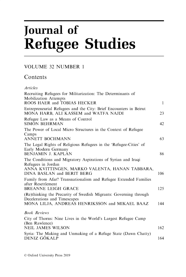 handle is hein.journals/jrefst32 and id is 1 raw text is: 





Journal of


Refugee Studies



VOLUME 32 NUMBER 1

Contents

Articles
Recruiting Refugees for Militarization: The Determinants of
Mobilization Attempts
ROOS  HAER  and TOBIAS HECKER                             1
Entrepreneurial Refugees and the City: Brief Encounters in Beirut
MONA   HARB, ALI KASSEM  and WATFA  NAJDI                23
Refugee Law as a Means of Control
SIMON  BEHRMAN                                           42
The Power of Local Micro Structures in the Context of Refugee
Camps
ANNETT  BOCHMANN                                         63
The Legal Rights of Religious Refugees in the 'Refugee-Cities' of
Early Modern Germany
BENJAMIN  J. KAPLAN                                      86
The Conditions and Migratory Aspirations of Syrian and Iraqi
Refugees in Jordan
ANNA  KVITTINGEN,  MARKO   VALENTA,  HANAN   TABBARA,
DINA  BASLAN  and BERIT BERG                            106
Family from Afar? Transnationalism and Refugee Extended Families
after Resettlement
BREANNE   LEIGH GRACE                                   125
(Re)thinking the Precarity of Swedish Migrants: Governing through
Decelerations and Timescapes
MONA   LILJA, ANDREAS  HENRIKSSON   and MIKAEL BAAZ     144

Book Reviews
City of Thorns: Nine Lives in the World's Largest Refugee Camp
(Ben Rawlence)
NEIL JAMES  WILSON                                      162
Syria: The Making and Unmaking of a Refuge State (Dawn Chatty)
DENIZ  GOKALP                                           164


0 Oxford University Press 2019


