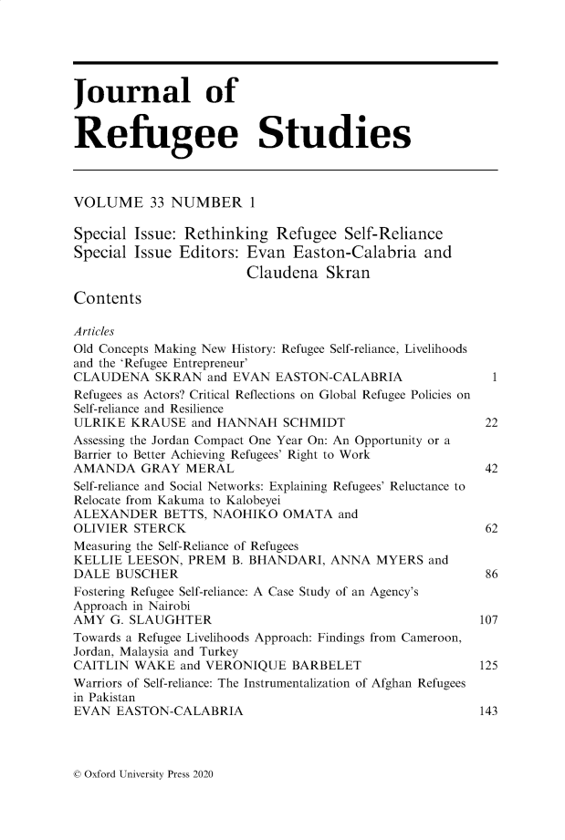 handle is hein.journals/jrefst33 and id is 1 raw text is: Journal of
Refugee Studies
VOLUME 33 NUMBER 1
Special Issue: Rethinking Refugee Self-Reliance
Special Issue Editors: Evan Easton-Calabria and
Claudena Skran
Contents
Articles
Old Concepts Making New History: Refugee Self-reliance, Livelihoods
and the 'Refugee Entrepreneur'
CLAUDENA SKRAN and EVAN EASTON-CALABRIA                        1
Refugees as Actors? Critical Reflections on Global Refugee Policies on
Self-reliance and Resilience
ULRIKE KRAUSE and HANNAH SCHMIDT                              22
Assessing the Jordan Compact One Year On: An Opportunity or a
Barrier to Better Achieving Refugees' Right to Work
AMANDA GRAY MERAL                                             42
Self-reliance and Social Networks: Explaining Refugees' Reluctance to
Relocate from Kakuma to Kalobeyei
ALEXANDER BETTS, NAOHIKO OMATA and
OLIVIER STERCK                                                62
Measuring the Self-Reliance of Refugees
KELLIE LEESON, PREM B. BHANDARI, ANNA MYERS and
DALE BUSCHER                                                  86
Fostering Refugee Self-reliance: A Case Study of an Agency's
Approach in Nairobi
AMY G. SLAUGHTER                                             107
Towards a Refugee Livelihoods Approach: Findings from Cameroon,
Jordan, Malaysia and Turkey
CAITLIN WAKE and VERONIQUE BARBELET                          125
Warriors of Self-reliance: The Instrumentalization of Afghan Refugees
in Pakistan
EVAN EASTON-CALABRIA                                         143

© Oxford University Press 2020


