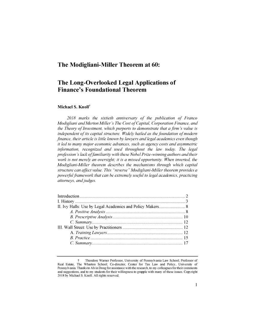 handle is hein.journals/jregb36 and id is 1 raw text is: 













The   Modigliani-Miller Theorem at 60:


The Long-Overlooked Legal Applications of
Finance's Foundational Theorem



Michael  S. Knollt

     2018  marks   the sixtieth anniversary of the publication  of Franco
Modigliani andMerton  Miller's The Cost of Capital, Corporation Finance, and
the Theory ofInvestment, which purports to demonstrate that a firm 's value is
independent of its capital structure. Widely hailed as the foundation of modern
finance, their article is little known by lawyers and legal academics even though
it led to many major economic advances, such as agency costs and asymmetric
information, recognized  and  used  throughout  the law  today. The  legal
profession's lack offamiliarity with these Nobel Prize-winning authors and their
work  is not merely an oversight; it is a missed opportunity. When inverted, the
Modigliani-Miller theorem  describes the mechanisms  through which  capital
structure can affect value. This reverse Modigliani-Miller theorem provides a
powerfulframework   that can be extremely useful to legal academics, practicing
attorneys, and judges.


Introduction         ................................................. 2
I. History        .................................................... 3
II. Ivy Halls: Use by Legal Academics and Policy Makers..................... 8
       A. Positive Analysis                     .................................. 8
       B. Prescriptive Analysis.  ....................    .......... 10
       C. Summary.        ............................    ........... 12
III. Wall Street: Use by Practitioners ..................... ..... 12
       A. Training Lawyers.      ........................... ..... 12
       B. Practice       .............................     ........... 15
       C. Summary.        ............................    ........... 17



           T   Theodore Warner Professor, University of Pennsylvania Law School; Professor of
Real Estate, The Wharton School; Co-director, Center for Tax Law and Policy, University of
Pennsylvania. Thanks to Alvin Dong for assistance with the research, to my colleagues for their comments
and suggestions, and to my students for their willingness to grapple with many of these issues. Copyright
2018 by Michael S. Knoll. All rights reserved.


1


