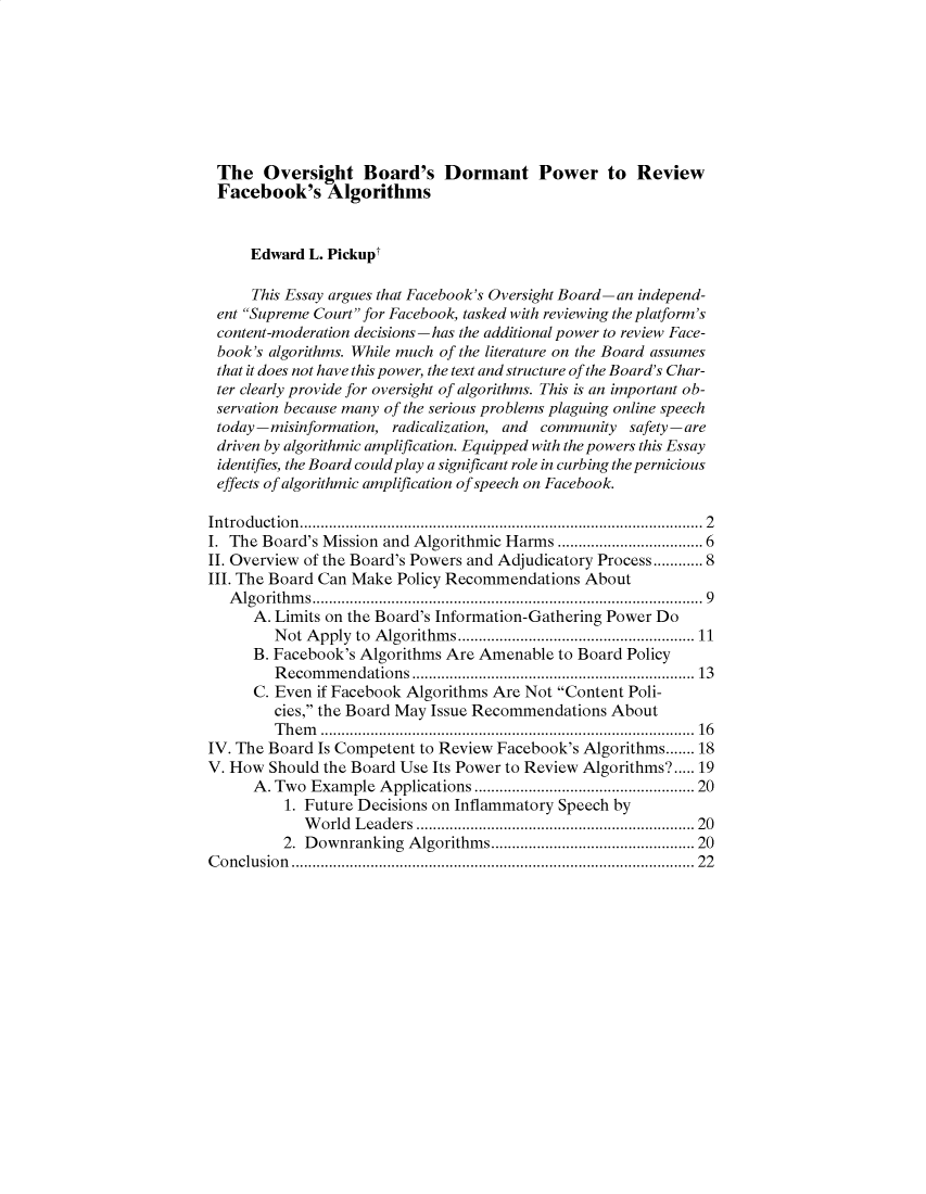 handle is hein.journals/jregb39 and id is 1 raw text is: The Oversight Board's Dormant Power to Review
Facebook's Algorithms
Edward L. Pickupt
This Essay argues that Facebook's Oversight Board-an independ-
ent Supreme Court for Facebook, tasked with reviewing the platform's
content-moderation decisions -has the additional power to review Face-
book's algorithms. While much of the literature on the Board assumes
that it does not have this power, the text and structure of the Board's Char-
ter clearly provide for oversight of algorithms. This is an important ob-
servation because many of the serious problems plaguing online speech
today-misinformation, radicalization, and     community    safety-are
driven by algorithmic amplification. Equipped with the powers this Essay
identifies, the Board could play a significant role in curbing the pernicious
effects of algorithmic amplification of speech on Facebook.
In tro duction ............................................................................................ .  2
I. The Board's Mission and Algorithmic Harms ............................... 6
II. Overview of the Board's Powers and Adjudicatory Process............8
III. The Board Can Make Policy Recommendations About
A lgorithm s........................................................................................ . .  9
A. Limits on the Board's Information-Gathering Power Do
Not Apply to Algorithms.........................................................11
B. Facebook's Algorithms Are Amenable to Board Policy
Recommendations ....................................................................13
C. Even if Facebook Algorithms Are Not Content Poli-
cies, the Board May Issue Recommendations About
Them ..........................................................................................16
IV. The Board Is Competent to Review Facebook's Algorithms.......18
V. How Should the Board Use Its Power to Review Algorithms?.....19
A . Two  Example Applications ................................................. 20
1. Future Decisions on Inflammatory Speech by
W orld  L eaders  ...............................................................  20
2. Downranking    Algorithms............................................. 20
C onclusion  ............................................................................................  22


