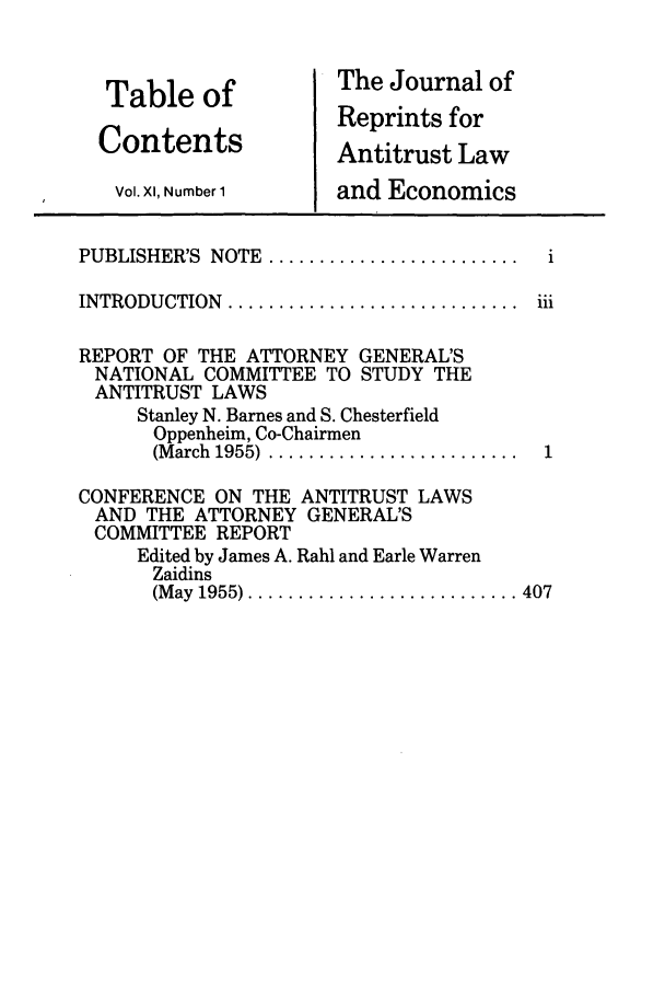 handle is hein.journals/jrepale11 and id is 1 raw text is: Table of
Contents
Vol. XI, Number 1

The Journal of
Reprints for
Antitrust Law
and Economics

PUBLISHER'S NOTE .....
INTRODUCTION .........

REPORT OF THE ATTORNEY GENERAL'S
NATIONAL COMMITTEE TO STUDY THE
ANTITRUST LAWS
Stanley N. Barnes and S. Chesterfield
Oppenheim, Co-Chairmen
(M arch  1955)  .........................  1
CONFERENCE ON THE ANTITRUST LAWS
AND THE ATTORNEY GENERAL'S
COMMITTEE REPORT
Edited by James A. Rahl and Earle Warren
Zaidins
(M ay  1955) ........................... 407


