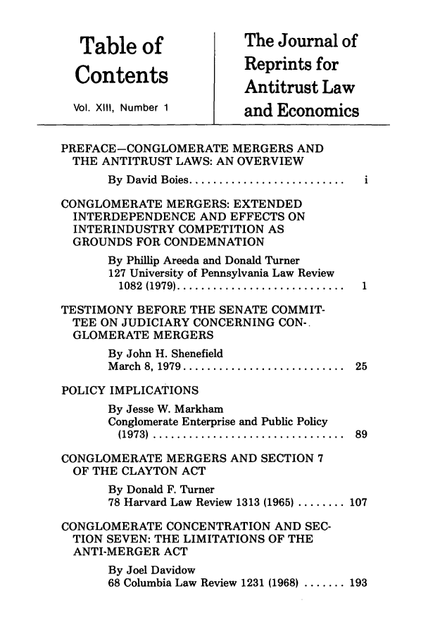 handle is hein.journals/jrepale13 and id is 1 raw text is: Table of                The Journal of
Contents                Reprints for
Antitrust Law
Vol. XII, Number 1       and Economics
PREFACE-CONGLOMERATE MERGERS AND
THE ANTITRUST LAWS: AN OVERVIEW
By  David  Boies ..........................
CONGLOMERATE MERGERS: EXTENDED
INTERDEPENDENCE AND EFFECTS ON
INTERINDUSTRY COMPETITION AS
GROUNDS FOR CONDEMNATION
By Phillip Areeda and Donald Turner
127 University of Pennsylvania Law Review
1082  (1979) ............................
TESTIMONY BEFORE THE SENATE COMMIT-
TEE ON JUDICIARY CONCERNING CON-
GLOMERATE MERGERS
By John H. Shenefield
M arch  8, 1979 ...........................  25
POLICY IMPLICATIONS
By Jesse W. Markham
Conglomerate Enterprise and Public Policy
(1973)  ................................  89
CONGLOMERATE MERGERS AND SECTION 7
OF THE CLAYTON ACT
By Donald F. Turner
78 Harvard Law Review 1313 (1965) ........ 107
CONGLOMERATE CONCENTRATION AND SEC-
TION SEVEN: THE LIMITATIONS OF THE
ANTI-MERGER ACT
By Joel Davidow
68 Columbia Law Review 1231 (1968) ....... 193


