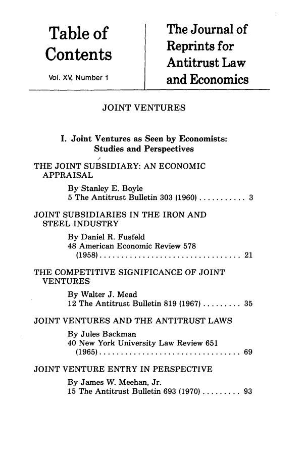 handle is hein.journals/jrepale15 and id is 1 raw text is: Table of                  The Journal of
Contents                   Reprints for
Antitrust Law
Vol. XV, Number 1         and Economics
JOINT VENTURES
I. Joint Ventures as Seen by Economists:
Studies and Perspectives
THE JOINT SUBSIDIARY: AN ECONOMIC
APPRAISAL
By Stanley E. Boyle
5 The Antitrust Bulletin 303 (1960) ........... 3
JOINT SUBSIDIARIES IN THE IRON AND
STEEL INDUSTRY
By Daniel R. Fusfeld
48 American Economic Review 578
(1958) .................................  21
THE COMPETITIVE SIGNIFICANCE OF JOINT
VENTURES
By Walter J. Mead
12 The Antitrust Bulletin 819 (1967) ......... 35
JOINT VENTURES AND THE ANTITRUST LAWS
By Jules Backman
40 New York University Law Review 651
(1965)  .................................  69
JOINT VENTURE ENTRY IN PERSPECTIVE
By James W. Meehan, Jr.
15 The Antitrust Bulletin 693 (1970) ......... 93


