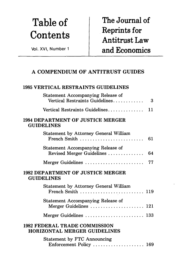 handle is hein.journals/jrepale16 and id is 1 raw text is: Table of                   The Journal of
Contents                    Reprints for
Antitrust Law
Vol. XVI, Number 1          and Economics
A COMPENDIUM OF ANTITRUST GUIDES
1985 VERTICAL RESTRAINTS GUIDELINES
Statement Accompanying Release of
Vertical Restraints Guidelines ............  3
Vertical Restraints Guidelines .............. 11
1984 DEPARTMENT OF JUSTICE MERGER
GUIDELINES
Statement by Attorney General William
French  Smith  .........................  61
Statement Accompanying Release of
Revised Merger Guidelines .............. 64
M erger Guidelines  .......................  77
1982 DEPARTMENT OF JUSTICE MERGER
GUIDELINES
Statement by Attorney General William
French  Smith  .........................  119
Statement Accompanying Release of
Merger Guidelines  ..................... 121
M erger Guidelines  .......................  133
1982 FEDERAL TRADE COMMISSION
HORIZONTAL MERGER GUIDELINES
Statement by FTC Announcing
Enforcement Policy  .................... 169


