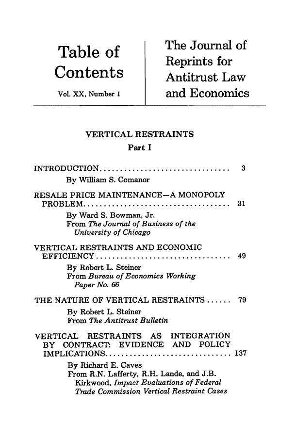 handle is hein.journals/jrepale20 and id is 1 raw text is: Table of                The Journal of
Tablenof                Reprints for
Contents                 Antitrust Law
Vol. XX, Number 1       and Economics
VERTICAL RESTRAINTS
Part I
INTRODUCTION   ................................  3
By William S. Comanor
RESALE PRICE MAINTENANCE-A MONOPOLY
PROBLEM  ....................................  31
By Ward S. Bowman, Jr.
From The Journal of Business of the
University of Chicago
VERTICAL RESTRAINTS AND ECONOMIC
EFFICIENCY  .................................  49
By Robert L. Steiner
From Bureau of Economics Working
Paper No. 66
THE NATURE OF VERTICAL RESTRAINTS ...... 79
By Robert L. Steiner
From The Antitrust Bulletin
VERTICAL    RESTRAINTS    AS   INTEGRATION
BY  CONTRACT: EVIDENCE       AND   POLICY
IMPLICATIONS ............................... 137
By Richard E. Caves
From R.N. Lafferty, R.H. Lande, and J.B.
Kirkwood, Impact Evaluations of Federal
Trade Commission Vertical Restraint Cases


