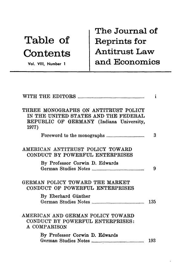 handle is hein.journals/jrepale8 and id is 1 raw text is: Table of
Contents
Vol. VIII, Number 1

The Journal of
Reprints for
Antitrust Law
and Economics

WITH THE EDITORS ----------------------------------------------------  i
THREE MONOGRAPHS ON ANTITRUST POLICY
IN THE UNITED STATES AND THE FEDERAL
REPUBLIC OF GERMANY (Indiana University,
1977)
Foreword to the monographs ................................  3
AMERICAN ANTITRUST POLICY TOWARD
CONDUCT BY POWERFUL ENTERPRISES
By Professor Corwin D. Edwards
German Studies Notes -------------------------------------------9
GERMAN POLICY TOWARD THE MARKET
CONDUCT OF POWERFUL ENTERPRISES
By Eberhard Giinther
German   Studies Notes ............................................  135
AMERICAN AND GERMAN POLICY TOWARD
CONDUCT BY POWERFUL ENTERPRISES:
A COMPARISON
By Professor Corwin D. Edwards
German Studies Notes ---------------------------------------- 193


