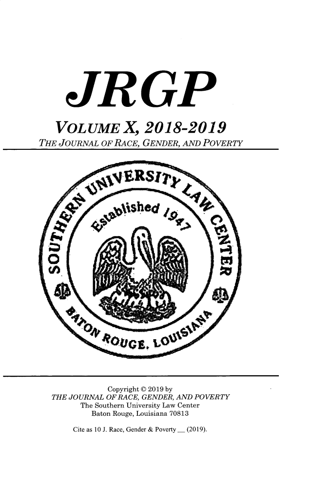 handle is hein.journals/jrgenpo10 and id is 1 raw text is: 











     JRGP


   VOLUME X, 2018-2019
THE JOURNAL OF RACE, GENDER, AND POVERTY






























             Copyright © 2019 by
  THE JOURNAL OF RACE, GENDER, AND POVERTY
        The Southern University Law Center
          Baton Rouge, Louisiana 70813


Cite as 10 J. Race, Gender & Poverty - (2019).


