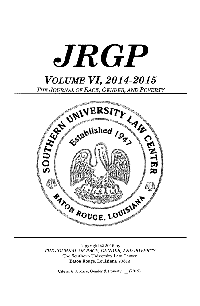 handle is hein.journals/jrgenpo6 and id is 1 raw text is: 











     JRGP


  VOLUME VI, 2014-2015
THE JOURNAL OF RACE, GENDER, AND POVERTY


          Copyright © 2015 by
THE JOURNAL OF RACE, GENDER, AND POVERTY
     The Southern University Law Center
       Baton Rouge, Louisiana 70813


Cite as 6 J. Race, Gender & Poverty _ (2015).


