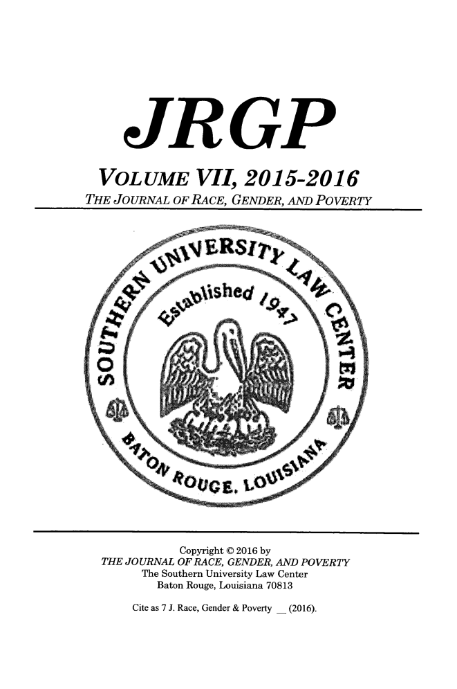 handle is hein.journals/jrgenpo7 and id is 1 raw text is: 











     JRGP


  VOLUME VII 2015-2016
THE JOURNAL OF RACE, GENDER, AND POVERTY


          Copyright © 2016 by
THE JOURNAL OF RACE, GENDER, AND POVERTY
     The Southern University Law Center
       Baton Rouge, Louisiana 70813


Cite as 7 J. Race, Gender & Poverty _ (2016).


