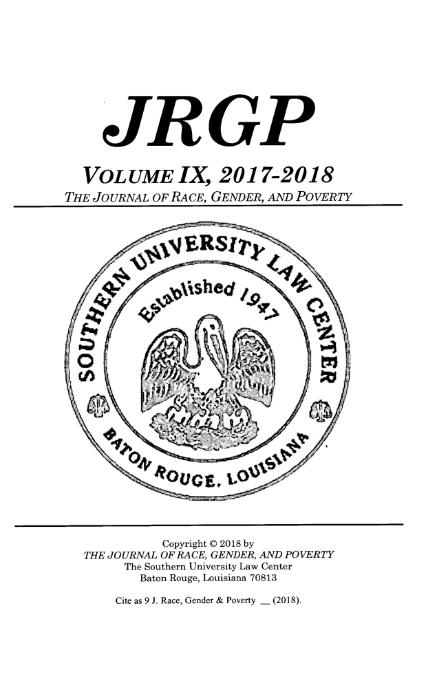 handle is hein.journals/jrgenpo9 and id is 1 raw text is: 











     JRGP


  VOLUME IX, 2017-2018

THE JOURNAL OF RACE, GENDER, AND POVERTY


          Copyright © 2018 by
THE JOURNAL OF RACE, GENDER, AND POVERTY
     The Southern University Law Center
       Baton Rouge, Louisiana 70813


Cite as 9 J. Race, Gender & Poverty - (2018).


