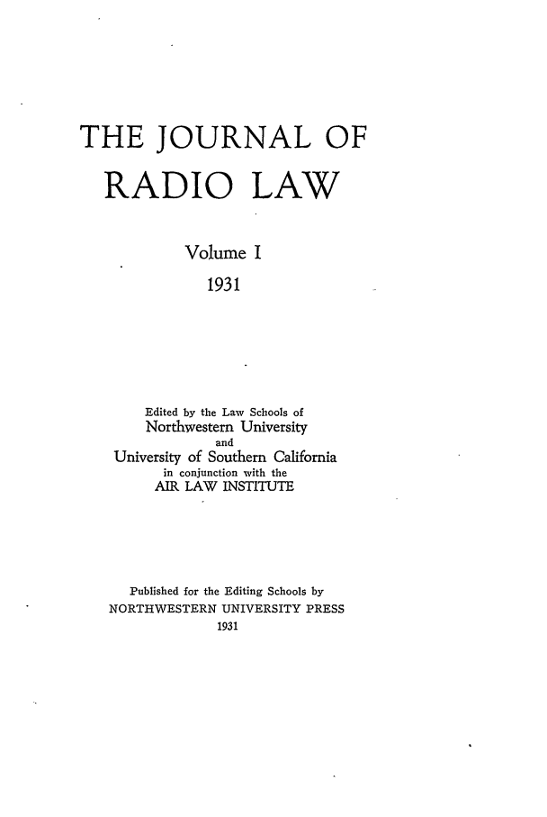 handle is hein.journals/jrl1 and id is 1 raw text is: THE JOURNAL OF
RADIO LAW
Volume I
1931
Edited by the Law Schools of
Northwestern University
and
University of Southern California
in conjunction with the
AIR LAW INSTITUTE

Published for the Editing Schools by
NORTHWESTERN UNIVERSITY PRESS
1931


