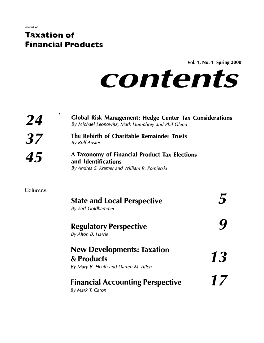 handle is hein.journals/jrlfin1 and id is 1 raw text is: Joumai of
Taxation of
Financial Products
Vol. 1, No. 1 Spring 2000
contents
4         Global Risk Management: Hedge Center Tax Considerations
24 'By Michael Leonowitz, Mark Humphrey and Phil Glenn
The Rebirth of Charitable Remainder Trusts
37            By Rolf Auster
A Taxonomy of Financial Product Tax Elections
45)           and Identifications
By Andrea S. Kramer and William R. Pomierski
Columns
State and Local Perspective                  5
By Earl Goldhammer
Regulatory Perspective                       9
By Alton B. Harris
New Developments: Taxation
& Products                                 13
By Mary B. Heath and Darren M. Allen
Financial Accounting Perspective           17
By Mark T Caron


