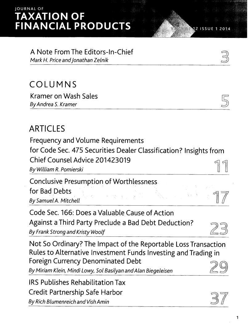 handle is hein.journals/jrlfin12 and id is 1 raw text is: 




A Note From The Editors-In-Chief
Mark H. Price andjonathan Zelnik


COLUMNS
Kramer on Wash Sales
By Andrea S. Kramer


ARTICLES
Frequency and Volume Requirements
for Code Sec. 475 Securities Dealer Classification? Insights from
Chief Counsel Advice 201423019
By William R. Pomierski
Conclusive Presumption of Worthlessness
for Bad Debts
By Samuel A. Mitchell
Code Sec. 166: Does a Valuable Cause of Action
Against a Third Party Preclude a Bad Debt Deduction?
By Frank Strong and Kristy Woolf
Not So Ordinary? The Impact of the Reportable Loss Transaction
Rules to Alternative Investment Funds Investing and Trading in
Foreign Currency Denominated Debt
By Miriam Klein, Mindi Lowy, Sol Basilyan andA Ian Biegeleisen
IRS Publishes Rehabilitation Tax
Credit Partnership Safe Harbor                               -P,
By Rich Blumenreich and Vish Amin


