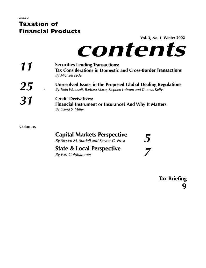 handle is hein.journals/jrlfin3 and id is 1 raw text is: Journal of
Taxation of
Financial Products
Vol. 3, No. 1 Winter 2002
contents
11             Securities Lending Transactions:
Tax Considerations in Domestic and Cross-Border Transactions
By Michael Feder
Unresolved Issues in the Proposed Global Dealing Regulations
25 .By Todd Wolosoff, Barbara Mace, Stephen Labrum and Thomas Kelly
31             Credit Derivatives:
Financial Instrument or Insurance? And Why It Matters
By David S. Miller
Columns
Capital Markets Perspective
By Steven M. Surdell and Steven G. Frost  5
State & Local Perspective
7
By Earl Goldhammer                    7
Tax Briefing
9


