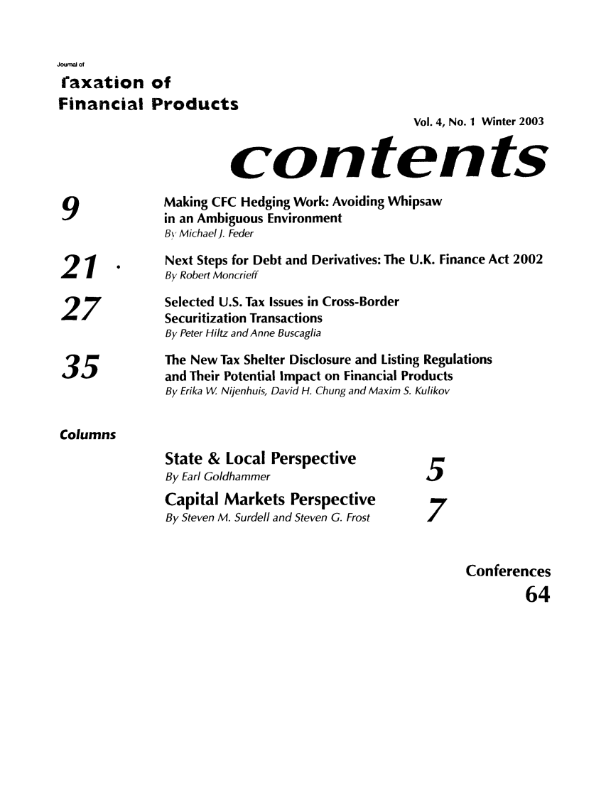 handle is hein.journals/jrlfin4 and id is 1 raw text is: Journal of
faxation of
Financial Products
Vol. 4, No. 1 Winter 2003
contents
Making CFC Hedging Work: Avoiding Whipsaw
9              in an Ambiguous Environment
BY Michael J. Feder
1      Next Steps for Debt and Derivatives: The U.K. Finance Act 2002
21      -      By Robert Moncrieff
Selected U.S. Tax Issues in Cross-Border
27             Securitization Transactions
By Peter Hiltz and Anne Buscaglia
The New Tax Shelter Disclosure and Listing Regulations
35)            and Their Potential Impact on Financial Products
By Erika W. Nijenhuis, David H. Chung and Maxim S. Kulikov
Columns
State & Local Perspective
By Earl Goldhammer                    5
Capital Markets Perspective
7
By Steven M. Surdell and Steven G. Frost  7
Conferences
64


