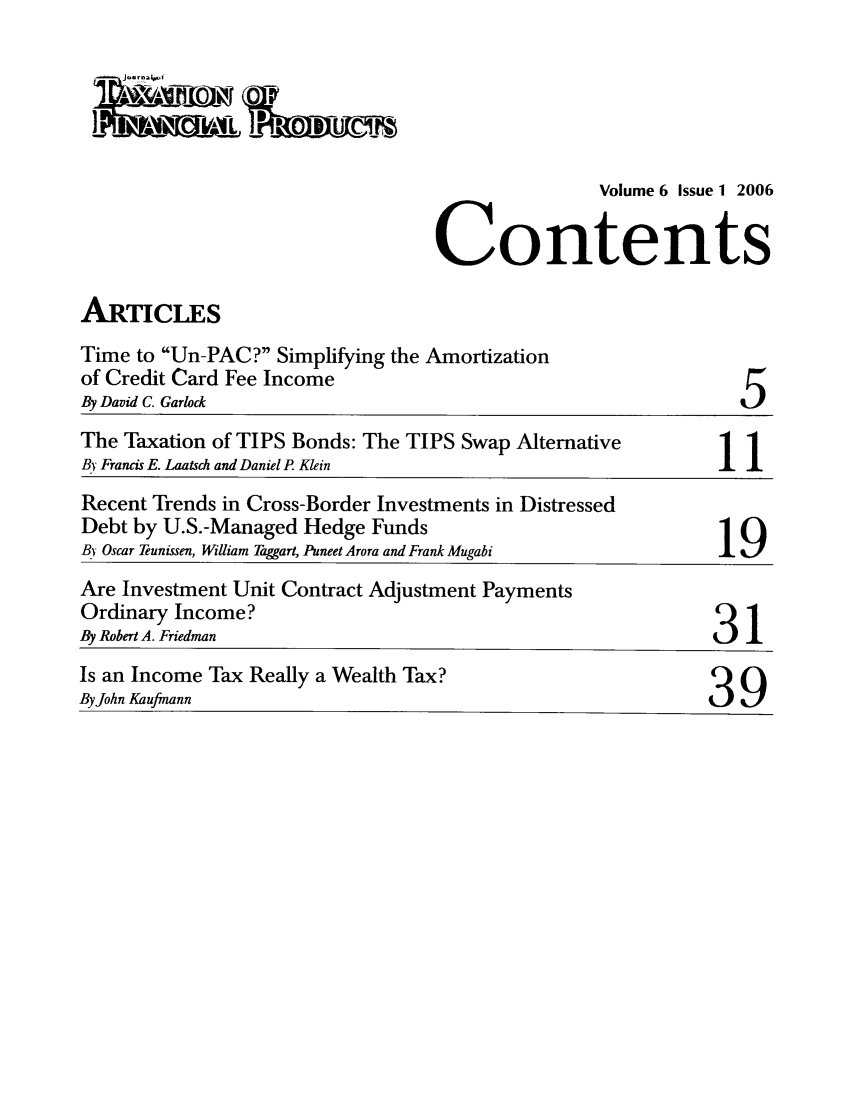 handle is hein.journals/jrlfin6 and id is 1 raw text is: 




               Volume 6 Issue 1 2006

Contents


ARTICLES


Time to Un-PAC? Simplifying the Amortization
of Credit Card Fee Income
By David C. Garlock


5


The Taxation of TIPS Bonds: The TIPS Swap Alternative         1
By Francis E. Laatsch and Daniel P Klein                    I
Recent Trends in Cross-Border Investments in Distressed
Debt by U.S.-Managed Hedge Funds
BI Oscar Teunissen, William Taggart, Puneet Arora and Frank Mugabi
Are Investment Unit Contract Adjustment Payments
Ordinary Income?
By Robert A. Friedman
Is an Income Tax Really a Wealth Tax?
By John Kaufiann                                           39


