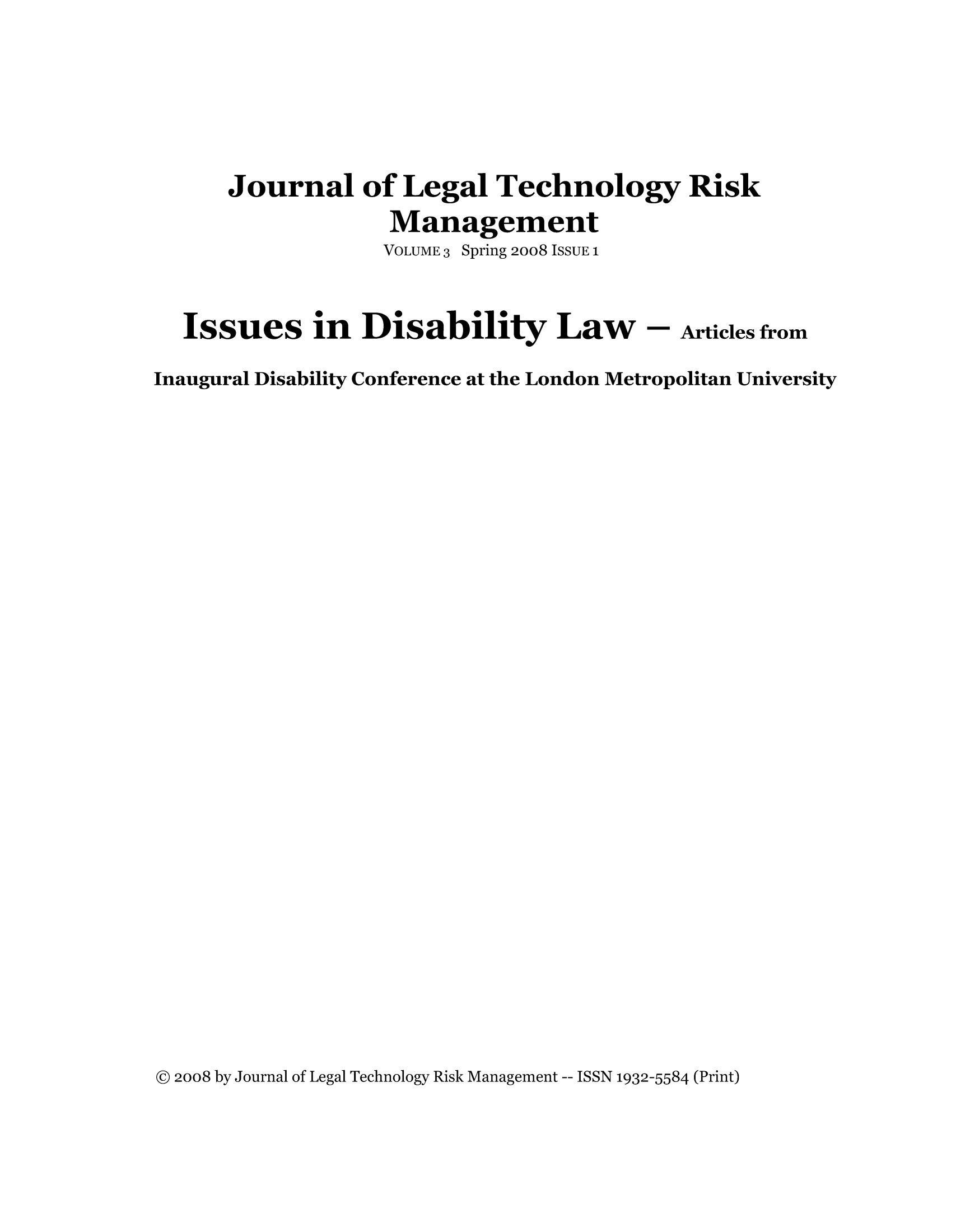 handle is hein.journals/jrlgtrkm3 and id is 1 raw text is: ï»¿Journal of Legal Technology Risk
Management
VOLUME 3 Spring 2008 ISSUE 1
Issues in Disability Law - Articles from
Inaugural Disability Conference at the London Metropolitan University

Â© 2008 by Journal of Legal Technology Risk Management -- ISSN 1932-5584 (Print)


