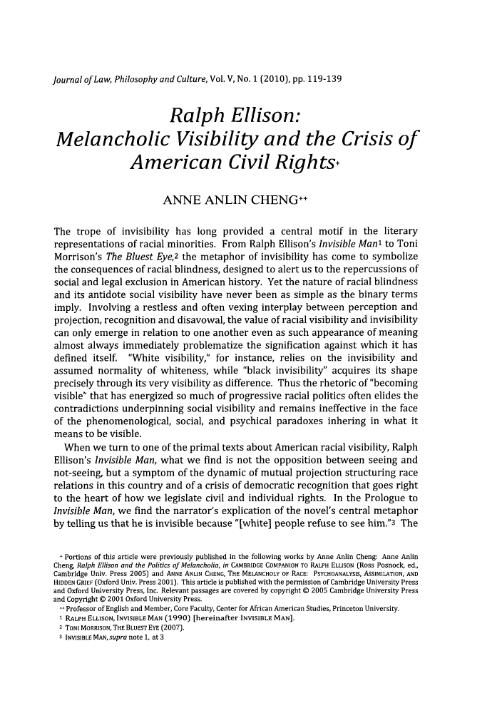 handle is hein.journals/jrllpc5 and id is 122 raw text is: Journal of Law, Philosophy and Culture, Vol. V, No. 1 (2010), pp. 119-139

Ralph Ellison:
Melancholic Visibility and the Crisis of
American Civil Rights,
ANNE ANLIN CHENG++
The trope of invisibility has long provided a central motif in the literary
representations of racial minorities. From Ralph Ellison's Invisible Man' to Toni
Morrison's The Bluest Eye,2 the metaphor of invisibility has come to symbolize
the consequences of racial blindness, designed to alert us to the repercussions of
social and legal exclusion in American history. Yet the nature of racial blindness
and its antidote social visibility have never been as simple as the binary terms
imply. Involving a restless and often vexing interplay between perception and
projection, recognition and disavowal, the value of racial visibility and invisibility
can only emerge in relation to one another even as such appearance of meaning
almost always immediately problematize the signification against which it has
defined itself. White visibility, for instance, relies on the invisibility and
assumed normality of whiteness, while black invisibility acquires its shape
precisely through its very visibility as difference. Thus the rhetoric of becoming
visible that has energized so much of progressive racial politics often elides the
contradictions underpinning social visibility and remains ineffective in the face
of the phenomenological, social, and psychical paradoxes inhering in what it
means to be visible.
When we turn to one of the primal texts about American racial visibility, Ralph
Ellison's Invisible Man, what we find is not the opposition between seeing and
not-seeing, but a symptom of the dynamic of mutual projection structuring race
relations in this country and of a crisis of democratic recognition that goes right
to the heart of how we legislate civil and individual rights. In the Prologue to
Invisible Man, we find the narrator's explication of the novel's central metaphor
by telling us that he is invisible because [white] people refuse to see him.3 The
' Portions of this article were previously published in the following works by Anne Anlin Cheng: Anne Anlin
Cheng, Ralph Ellison and the Politics of Melancholia, in CAMBRIDGE COMPANION To RALPH ELLISON (Ross Posnock, ed.,
Cambridge Univ. Press 2005) and ANNE ANLIN CHENG, THE MELANCHOLY OF RACE: PSYCHOANALYSIS, ASSIMILATION, AND
HIDDEN GRIEF (Oxford Univ. Press 2001). This article is published with the permission of Cambridge University Press
and Oxford University Press, Inc. Relevant passages are covered by copyright @ 2005 Cambridge University Press
and Copyright @ 2001 Oxford University Press.
Professor of English and Member, Core Faculty, Center for African American Studies, Princeton University.
RALPH ELLISON, INVISIBLE MAN (1990) [hereinafter INVISIBLE MAN].
2 TONI MORRISON, THE BLUEST EYE (2007).
3 INVISIBLE MAN, supra note 1, at 3


